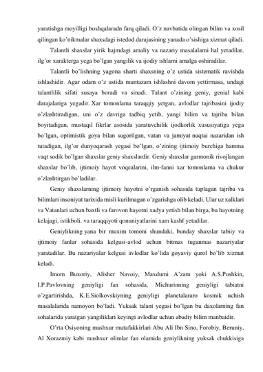 yaratishga moyilligi boshqalaradn farq qiladi. O’z navbatida olingan bilim va xosil 
qilingan ko’nikmalar shaxsdagi istedod darajasining yanada o’sishiga xizmat qiladi. 
Talantli shaxslar yirik hajmdagi amaliy va nazariy masalalarni hal yetadilar, 
ilg’or xarakterga yega bo’lgan yangilik va ijodiy ishlarni amalga oshiradilar. 
Talantli bo’lishning yagona sharti shaxsning o’z ustida sistematik ravishda 
ishlashidir. Agar odam o’z ustida muntazam ishlashni davom yettirmasa, undagi 
talantlilik sifati susaya boradi va sinadi. Talant o’zining geniy, genial kabi 
darajalariga yegadir. Xar tomonlama taraqqiy yetgan, avlodlar tajribasini ijodiy 
o’zlashtiradigan, uni o’z davriga tadbiq yetib, yangi bilim va tajriba bilan 
boyitadigan, mustaqil fikrlar asosida yaratuvchilik ijodkorlik xususiyatiga yega 
bo’lgan, optimistik goya bilan sugorilgan, vatan va jamiyat nuqtai nazaridan ish 
tutadigan, ilg’or dunyoqarash yegasi bo’lgan, o’zining ijtimoiy burchiga hamma 
vaqt sodik bo’lgan shaxslar geniy shaxslardir. Geniy shaxslar garmonik rivojlangan 
shaxslar bo’lib, ijtimoiy hayot voqealarini, ilm-fanni xar tomonlama va chukur 
o’zlashtirgan bo’ladilar. 
Geniy shaxslarning ijtimoiy hayotni o’rganish sohasida tuplagan tajriba va 
bilimlari insoniyat tarixida misli kurilmagan o’zgarishga olib keladi. Ular uz xalklari 
va Vatanlari uchun baxtli va farovon hayotni xadya yetish bilan birga, bu hayotning 
kelajagi, istikboli. va taraqqiyoti qonuniyatlarini xam kashf yetadilar. 
Geniylikning yana bir muxim tomoni shundaki, bunday shaxslar tabiiy va 
ijtimoiy fanlar sohasida kelgusi-avlod uchun bitmas tuganmas nazariyalar 
yaratadilar. Bu nazariyalar kelgusi avlodlar ko’lida goyaviy qurol bo’lib xizmat 
keladi. 
Imom Buxoriy, Alisher Navoiy, Maxdumi A’zam yoki A.S.Pushkin, 
I.P.Pavlovning 
geniyligi 
fan 
sohasida, 
Michurinning 
geniyligi 
tabiatni 
o’zgartirishda, K.E.Siolkovskiyning geniyligi planetalararo kosmik uchish 
masalalarida namoyon bo’ladi. Yuksak talant yegasi bo’lgan bu daxolarning fan 
sohalarida yaratgan yangiliklari keyingi avlodlar uchun abadiy bilim manbaidir. 
O’rta Osiyoning mashxur mutafakkirlari Abu Ali Ibn Sino, Forobiy, Beruniy, 
Al Xorazmiy kabi mashxur olimlar fan olamida geniylikning yuksak chukkisiga 
