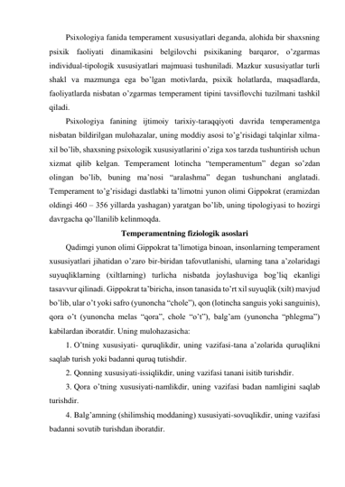 Psixologiya fanida temperament xususiyatlari deganda, alohida bir shaxsning 
psixik faoliyati dinamikasini belgilovchi psixikaning barqaror, o’zgarmas 
individual-tipologik xususiyatlari majmuasi tushuniladi. Mazkur xususiyatlar turli 
shakl va mazmunga ega bo’lgan motivlarda, psixik holatlarda, maqsadlarda, 
faoliyatlarda nisbatan o’zgarmas temperament tipini tavsiflovchi tuzilmani tashkil 
qiladi. 
Psixologiya fanining ijtimoiy tarixiy-taraqqiyoti davrida temperamentga 
nisbatan bildirilgan mulohazalar, uning moddiy asosi to’g’risidagi talqinlar xilma-
xil bo’lib, shaxsning psixologik xususiyatlarini o’ziga xos tarzda tushuntirish uchun 
xizmat qilib kelgan. Temperament lotincha “temperamentum” degan so’zdan 
olingan bo’lib, buning ma’nosi “aralashma” degan tushunchani anglatadi. 
Temperament to’g’risidagi dastlabki ta’limotni yunon olimi Gippokrat (eramizdan 
oldingi 460 – 356 yillarda yashagan) yaratgan bo’lib, uning tipologiyasi to hozirgi 
davrgacha qo’llanilib kelinmoqda. 
Temperamentning fiziologik asoslari 
Qadimgi yunon olimi Gippokrat ta’limotiga binoan, insonlarning temperament 
xususiyatlari jihatidan o’zaro bir-biridan tafovutlanishi, ularning tana a’zolaridagi 
suyuqliklarning (xiltlarning) turlicha nisbatda joylashuviga bog’liq ekanligi 
tasavvur qilinadi. Gippokrat ta’biricha, inson tanasida to’rt xil suyuqlik (xilt) mavjud 
bo’lib, ular o’t yoki safro (yunoncha “chole”), qon (lotincha sanguis yoki sanguinis), 
qora o’t (yunoncha melas “qora”, chole “o’t”), balg’am (yunoncha “phlegma”) 
kabilardan iboratdir. Uning mulohazasicha:  
1. O’tning xususiyati- quruqlikdir, uning vazifasi-tana a’zolarida quruqlikni 
saqlab turish yoki badanni quruq tutishdir. 
2. Qonning xususiyati-issiqlikdir, uning vazifasi tanani isitib turishdir. 
3. Qora o’tning xususiyati-namlikdir, uning vazifasi badan namligini saqlab 
turishdir. 
4. Balg’amning (shilimshiq moddaning) xususiyati-sovuqlikdir, uning vazifasi 
badanni sovutib turishdan iboratdir. 
