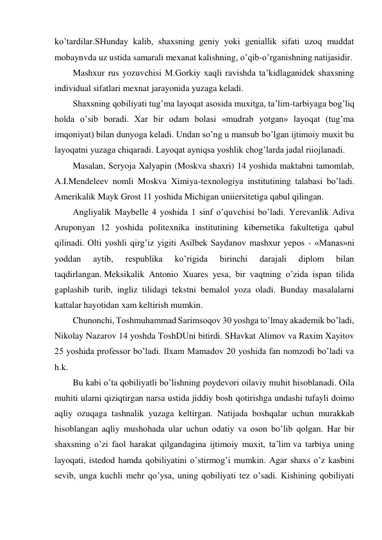 ko’tardilar.SHunday kalib, shaxsning geniy yoki geniallik sifati uzoq muddat 
mobaynvda uz ustida samarali mexanat kalishning, o’qib-o’rganishning natijasidir.  
Mashxur rus yozuvchisi M.Gorkiy xaqli ravishda ta’kidlaganidek shaxsning 
individual sifatlari mexnat jarayonida yuzaga keladi. 
Shaxsning qobiliyati tug’ma layoqat asosida muxitga, ta’lim-tarbiyaga bog’liq 
holda o’sib boradi. Xar bir odam bolasi «mudrab yotgan» layoqat (tug’ma 
imqoniyat) bilan dunyoga keladi. Undan so’ng u mansub bo’lgan ijtimoiy muxit bu 
layoqatni yuzaga chiqaradi. Layoqat ayniqsa yoshlik chog’larda jadal riiojlanadi.  
Masalan, Seryoja Xalyapin (Moskva shaxri) 14 yoshida maktabni tamomlab, 
A.I.Mendeleev nomli Moskva Ximiya-texnologiya institutining talabasi bo’ladi. 
Amerikalik Mayk Grost 11 yoshida Michigan uniiersitetiga qabul qilingan.  
Angliyalik Maybelle 4 yoshida 1 sinf o’quvchisi bo’ladi. Yerevanlik Adiva 
Aruponyan 12 yoshida politexnika institutining kibernetika fakultetiga qabul 
qilinadi. Olti yoshli qirg’iz yigiti Asilbek Saydanov mashxur yepos - «Manas»ni 
yoddan 
aytib, 
respublika 
ko’rigida 
birinchi 
darajali 
diplom 
bilan 
taqdirlangan. Meksikalik Antonio Xuares yesa, bir vaqtning o’zida ispan tilida 
gaplashib turib, ingliz tilidagi tekstni bemalol yoza oladi. Bunday masalalarni 
kattalar hayotidan xam keltirish mumkin.  
Chunonchi, Toshmuhammad Sarimsoqov 30 yoshga to’lmay akademik bo’ladi, 
Nikolay Nazarov 14 yoshda ToshDUni bitirdi. SHavkat Alimov va Raxim Xayitov 
25 yoshida professor bo’ladi. Ilxam Mamadov 20 yoshida fan nomzodi bo’ladi va 
h.k.  
Bu kabi o’ta qobiliyatli bo’lishning poydevori oilaviy muhit hisoblanadi. Oila 
muhiti ularni qiziqtirgan narsa ustida jiddiy bosh qotirishga undashi tufayli doimo 
aqliy ozuqaga tashnalik yuzaga keltirgan. Natijada boshqalar uchun murakkab 
hisoblangan aqliy mushohada ular uchun odatiy va oson bo’lib qolgan. Har bir 
shaxsning o’zi faol harakat qilgandagina ijtimoiy muxit, ta’lim va tarbiya uning 
layoqati, istedod hamda qobiliyatini o’stirmog’i mumkin. Agar shaxs o’z kasbini 
sevib, unga kuchli mehr qo’ysa, uning qobiliyati tez o’sadi. Kishining qobiliyati 
