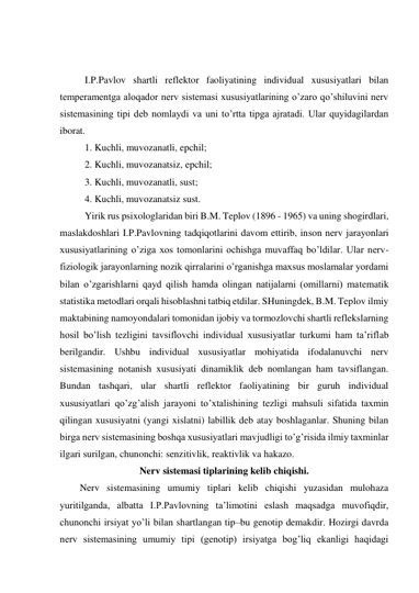  
 
I.P.Pavlov shartli reflektor faoliyatining individual xususiyatlari bilan 
temperamentga aloqador nerv sistemasi xususiyatlarining o’zaro qo’shiluvini nerv 
sistemasining tipi deb nomlaydi va uni to’rtta tipga ajratadi. Ular quyidagilardan 
iborat. 
1. Kuchli, muvozanatli, epchil; 
2. Kuchli, muvozanatsiz, epchil; 
3. Kuchli, muvozanatli, sust; 
4. Kuchli, muvozanatsiz sust. 
Yirik rus psixologlaridan biri B.M. Teplov (1896 - 1965) va uning shogirdlari, 
maslakdoshlari I.P.Pavlovning tadqiqotlarini davom ettirib, inson nerv jarayonlari 
xususiyatlarining o’ziga xos tomonlarini ochishga muvaffaq bo’ldilar. Ular nerv-
fiziologik jarayonlarning nozik qirralarini o’rganishga maxsus moslamalar yordami 
bilan o’zgarishlarni qayd qilish hamda olingan natijalarni (omillarni) matematik 
statistika metodlari orqali hisoblashni tatbiq etdilar. SHuningdek, B.M. Teplov ilmiy 
maktabining namoyondalari tomonidan ijobiy va tormozlovchi shartli reflekslarning 
hosil bo’lish tezligini tavsiflovchi individual xususiyatlar turkumi ham ta’riflab 
berilgandir. Ushbu individual xususiyatlar mohiyatida ifodalanuvchi nerv 
sistemasining notanish xususiyati dinamiklik deb nomlangan ham tavsiflangan. 
Bundan tashqari, ular shartli reflektor faoliyatining bir guruh individual 
xususiyatlari qo’zg’alish jarayoni to’xtalishining tezligi mahsuli sifatida taxmin 
qilingan xususiyatni (yangi xislatni) labillik deb atay boshlaganlar. Shuning bilan 
birga nerv sistemasining boshqa xususiyatlari mavjudligi to’g’risida ilmiy taxminlar 
ilgari surilgan, chunonchi: senzitivlik, reaktivlik va hakazo. 
Nerv sistemasi tiplarining kelib chiqishi. 
Nerv sistemasining umumiy tiplari kelib chiqishi yuzasidan mulohaza 
yuritilganda, albatta I.P.Pavlovning ta’limotini eslash maqsadga muvofiqdir, 
chunonchi irsiyat yo’li bilan shartlangan tip–bu genotip demakdir. Hozirgi davrda 
nerv sistemasining umumiy tipi (genotip) irsiyatga bog’liq ekanligi haqidagi 
