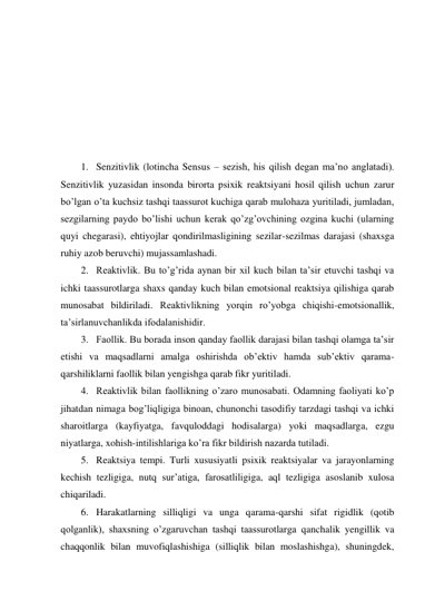  
 
 
 
 
 
 
1. Senzitivlik (lotincha Sensus – sezish, his qilish degan ma’no anglatadi). 
Senzitivlik yuzasidan insonda birorta psixik reaktsiyani hosil qilish uchun zarur 
bo’lgan o’ta kuchsiz tashqi taassurot kuchiga qarab mulohaza yuritiladi, jumladan, 
sezgilarning paydo bo’lishi uchun kerak qo’zg’ovchining ozgina kuchi (ularning 
quyi chegarasi), ehtiyojlar qondirilmasligining sezilar-sezilmas darajasi (shaxsga 
ruhiy azob beruvchi) mujassamlashadi. 
2. Reaktivlik. Bu to’g’rida aynan bir xil kuch bilan ta’sir etuvchi tashqi va 
ichki taassurotlarga shaxs qanday kuch bilan emotsional reaktsiya qilishiga qarab 
munosabat bildiriladi. Reaktivlikning yorqin ro’yobga chiqishi-emotsionallik, 
ta’sirlanuvchanlikda ifodalanishidir. 
3. Faollik. Bu borada inson qanday faollik darajasi bilan tashqi olamga ta’sir 
etishi va maqsadlarni amalga oshirishda ob’ektiv hamda sub’ektiv qarama-
qarshiliklarni faollik bilan yengishga qarab fikr yuritiladi. 
4. Reaktivlik bilan faollikning o’zaro munosabati. Odamning faoliyati ko’p 
jihatdan nimaga bog’liqligiga binoan, chunonchi tasodifiy tarzdagi tashqi va ichki 
sharoitlarga (kayfiyatga, favquloddagi hodisalarga) yoki maqsadlarga, ezgu 
niyatlarga, xohish-intilishlariga ko’ra fikr bildirish nazarda tutiladi. 
5. Reaktsiya tempi. Turli xususiyatli psixik reaktsiyalar va jarayonlarning 
kechish tezligiga, nutq sur’atiga, farosatliligiga, aql tezligiga asoslanib xulosa 
chiqariladi. 
6. Harakatlarning silliqligi va unga qarama-qarshi sifat rigidlik (qotib 
qolganlik), shaxsning o’zgaruvchan tashqi taassurotlarga qanchalik yengillik va 
chaqqonlik bilan muvofiqlashishiga (silliqlik bilan moslashishga), shuningdek, 
