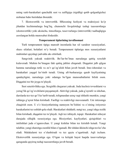 uning xatti-harakatlari qanchalik sust va zaifligiga (rigidligi qotib qolganligicha) 
nisbatan baho berishdan iboratdir. 
7. Ekstravertlik va introvertlik. SHaxsning faoliyati va reaktsiyasi ko’p 
jihatdan kechinmalarga bog’liq, chunonchi favqulotdagi tashqi taassurotlarga 
(ekstravertlik) yoki aksincha, timsollarga, tasavvurlarga (introvertlik) taalluqligiga 
asoslangan holda munosabat ifodasidir. 
Temperament tiplarining tavsifnomasi 
Turli temperament tipiga mansub insonlarda har xil xarakter xususiyatlari, 
shaxs sifatlari, holatlari ro’y beradi. Temperament tiplariga mos xususiyatlarni 
muhimlari quyidagi jadvalda aks ettiriladi.  
Sangvinik yuksak reaktivlik. Bo’lar-bo’lmas narsalarga qattiq xoxolab 
kulaveradi. Muhim bo’lmagan fakt qattiq jahlini chiqaradi. Diqqatini jalb qilgan 
hamma narsalarga tetik va zo’r qo’zg’alish bilan javob beradi. Imo-ishoralari va 
harakatlari yaqqol ko’rinib turadi. Uning aft-basharasiga qarab kayfiyatining 
qandayligini, narsalarga yoki odamga bo’lgan munosabatlarini bilish oson. 
Diqqatini tez bir joyga to’playdi.  
Sust senzitivlikka ega. Sezgirlik chegarasi yuksak. Juda kuchsiz tovushlarni va 
yorug’lik qo’zg’ovchilarni payqamaydi. Aktivligi yuksak, juda g’ayratli va ishchan, 
darslarda tez-tez qo’l ko’tarib turadi, toliqmasdan uzoq vaqt ishlashi mumkin, yangi 
ishlarga g’ayrat bilan kirishadi. Faolligi va reaktivligi muvozanatli. Uni intizomga 
chaqirish oson. U o’z hissiyotlarining namoyon bo’lishini va o’zining ixtiyorsiz 
harakatlarini tez ushlab qola oladi. Harakatlari shiddatli, nutqi tez, yangi ishga tezlik 
bilan kirishadi, diqqatini tez to’playdi. Aqli tez ishlaydi, topqir. Harakatlari nihoyat 
darajada silliqlik xususiyatiga ega. Hissiyotlari, kayfiyatlari, qiziqishlari va 
intilishlari juda o’zgaruvchan. U yangi kishilar bilan tez kirishib ketadi. Yangi 
talablar, yangi sharoitga osonlik bilan o’rganadi. Bir ishdan ikkinchi ishga tez ko’cha 
oladi. Malakalarni tez o’zlashtiradi va tez qayta o’zgartiradi. Aqli ixcham. 
Ekstrovertlik xususiyatiga ega. O’tgan va kelajak hayot haqida tasavvurlariga 
qaraganda quyiroq tashqi taassurotlarga javob beradi. 
