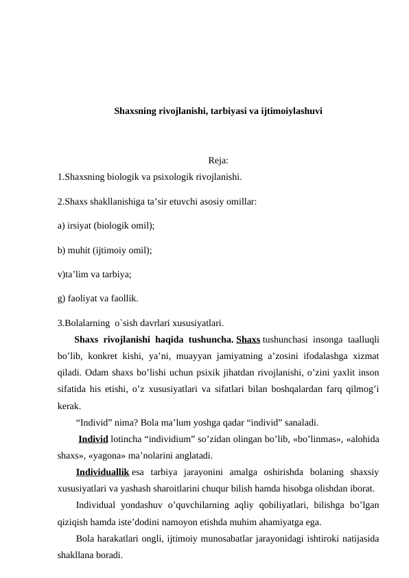 Shaxsning rivojlanishi, tarbiyasi va ijtimoiylashuvi
Reja:
1.Shaxsning biologik va psixologik rivojlanishi.
2.Shaxs shakllanishiga ta’sir etuvchi asosiy omillar:
a) irsiyat (biologik omil);
b) muhit (ijtimoiy omil);
v)ta’lim va tarbiya;
g) faoliyat va faollik.
3.Bolalarning  o`sish davrlari xususiyatlari.
       Shaxs rivojlanishi haqida tushuncha. Shaxs tushunchasi insonga taalluqli
bo’lib, konkret  kishi, ya’ni, muayyan jamiyatning a’zosini  ifodalashga  xizmat
qiladi. Odam shaxs bo’lishi uchun psixik jihatdan rivojlanishi, o’zini yaxlit inson
sifatida his etishi, o’z xususiyatlari va sifatlari bilan boshqalardan farq qilmog’i
kerak.
“Individ” nima? Bola ma’lum yoshga qadar “individ” sanaladi.
 Individ lotincha “individium” so’zidan olingan bo’lib, «bo’linmas», «alohida
shaxs», «yagona» ma’nolarini anglatadi.
Individuallik esa  tarbiya  jarayonini  amalga  oshirishda  bolaning  shaxsiy
xususiyatlari va yashash sharoitlarini chuqur bilish hamda hisobga olishdan iborat.
Individual  yondashuv  o’quvchilarning  aqliy  qobiliyatlari,  bilishga  bo’lgan
qiziqish hamda iste’dodini namoyon etishda muhim ahamiyatga ega.
Bola harakatlari ongli, ijtimoiy munosabatlar jarayonidagi ishtiroki natijasida
shakllana boradi.
