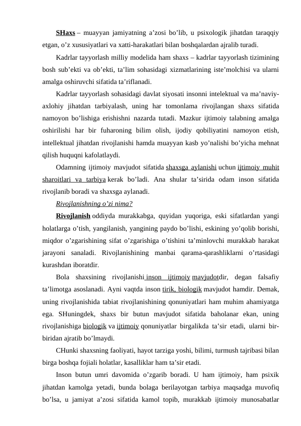 SHaxs – muayyan jamiyatning a’zosi bo’lib, u psixologik jihatdan taraqqiy
etgan, o’z xususiyatlari va xatti-harakatlari bilan boshqalardan ajralib turadi.
Kadrlar tayyorlash milliy modelida ham shaxs – kadrlar tayyorlash tizimining
bosh sub’ekti va ob’ekti, ta’lim sohasidagi xizmatlarining iste’molchisi va ularni
amalga oshiruvchi sifatida ta’riflanadi.
Kadrlar tayyorlash sohasidagi davlat siyosati insonni intelektual va ma’naviy-
axlohiy  jihatdan  tarbiyalash,  uning  har  tomonlama  rivojlangan  shaxs  sifatida
namoyon bo’lishiga erishishni  nazarda tutadi. Mazkur ijtimoiy talabning amalga
oshirilishi  har  bir  fuharoning  bilim  olish,  ijodiy  qobiliyatini  namoyon  etish,
intellektual jihatdan rivojlanishi hamda muayyan kasb yo’nalishi bo’yicha mehnat
qilish huquqni kafolatlaydi.
Odamning ijtimoiy mavjudot sifatida shaxsga aylanishi uchun ijtimoiy muhit
sharoitlari  va  tarbiya kerak  bo’ladi.  Ana  shular  ta’sirida  odam  inson  sifatida
rivojlanib boradi va shaxsga aylanadi.
Rivojlanishning o’zi nima?
Rivojlanish oddiyda murakkabga, quyidan yuqoriga, eski sifatlardan yangi
holatlarga o’tish, yangilanish, yangining paydo bo’lishi, eskining yo’qolib borishi,
miqdor o’zgarishining sifat o’zgarishiga o’tishini ta’minlovchi murakkab harakat
jarayoni  sanaladi.  Rivojlanishining  manbai  qarama-qarashliklarni  o’rtasidagi
kurashdan iboratdir.
Bola  shaxsining  rivojlanishi  inson  ijtimoiy
 
  mavjudotdir,  degan  falsafiy
ta’limotga asoslanadi. Ayni vaqtda inson tirik, biologik mavjudot hamdir. Demak,
uning rivojlanishida tabiat rivojlanishining qonuniyatlari ham muhim ahamiyatga
ega.  SHuningdek,  shaxs  bir  butun  mavjudot  sifatida  baholanar  ekan,  uning
rivojlanishiga biologik va ijtimoiy qonuniyatlar birgalikda ta’sir etadi, ularni bir-
biridan ajratib bo’lmaydi.
CHunki shaxsning faoliyati, hayot tarziga yoshi, bilimi, turmush tajribasi bilan
birga boshqa fojiali holatlar, kasalliklar ham ta’sir etadi.
Inson butun umri davomida o’zgarib boradi. U ham ijtimoiy, ham psixik
jihatdan kamolga yetadi, bunda bolaga berilayotgan tarbiya maqsadga muvofiq
bo’lsa, u jamiyat a’zosi sifatida kamol topib, murakkab ijtimoiy munosabatlar

