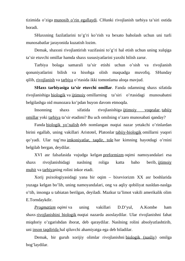 tizimida o’ziga munosib o’rin egallaydi. CHunki rivojlanish tarbiya ta’siri ostida
boradi.
SHaxsning fazilatlarini to’g’ri ko’rish va bexato baholash uchun uni turli
munosabatlar jarayonida kuzatish lozim.
Demak, shaxsni rivojlantirish vazifasini to’g’ri hal etish uchun uning xulqiga
ta’sir etuvchi omillar hamda shaxs xususiyatlarini yaxshi bilish zarur.
Tarbiya  bolaga  samarali  ta’sir  etishi  uchun  o’sish  va  rivojlanish
qonuniyatlarini  bilish  va  hisobga  olish  maqsadga  muvofiq.  SHunday
qilib, rivojlanish va tarbiya o’rtasida ikki tomonlama aloqa mavjud.
SHaxs tarbiyasiga ta’sir etuvchi omillar. Fanda odamning shaxs sifatida
rivojlanishiga biologik va ijtimoiy omillarning  ta’siri  o’rtasidagi  munosabatni
belgilashga oid munozara ko’pdan buyon davom etmoqda.
Insonning  shaxs  sifatida  rivojlanishiga ijtimoiy  voqealar, tabiiy
omillar yoki tarbiya ta’sir etadimi? Bu uch omilning o’zaro munosabati qanday?
Fanda biologik yo’nalish deb nomlangan nuqtai nazar yetakchi o’rinlardan
birini egallab, uning vakillari Aristotel, Platonlar tabiiy-biologik omillarni yuqori
qo’yadi.  Ular  tug’ma imkoniyatlar,  taqdir,  tole har  kimning  hayotdagi  o’rnini
belgilab bergan, deydilar.
XVI  asr  falsafasida  vujudga  kelgan preformizm oqimi  namoyandalari  esa
shaxs  rivojlanishidagi  naslning  roliga  katta  baho  berib, ijtimoiy
muhit va tarbiyaning rolini inkor etadi.
Xorij  psixologiyasidagi  yana  bir  oqim  –  bixeviorizm  XX  asr  boshlarida
yuzaga kelgan bo’lib, uning namoyandalari, ong va aqliy qobiliyat nasldan-naslga
o’tib, insonga u tabiatan berilgan, deyiladi. Mazkur ta’limot vakili amerikalik olim
E.Torndaykdir.
Progmatizm oqimi va  uning  vakillari  D.D’yul,  A.Kombe  ham
shaxs rivojlanishini biologik nuqtai nazarda asoslaydilar. Ular rivojlanishni fahat
miqdoriy o’zgarishdan iborat, deb qaraydilar. Naslning rolini absolyutlashtirib,
uni inson taqdirida
 
   hal qiluvchi ahamiyatga ega deb biladilar.
Demak,  bir  guruh  xorijiy  olimlar  rivojlanishni biologik  (nasliy)  omilga
bog’laydilar.
