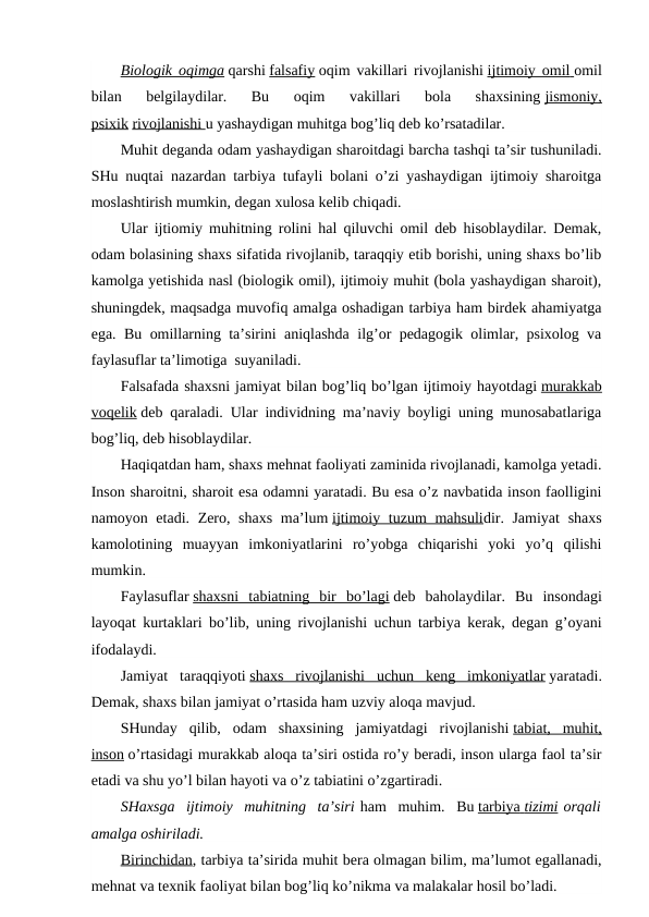 Biologik oqimga qarshi falsafiy oqim vakillari rivojlanishi ijtimoiy omil
 
   omil
bilan  belgilaydilar.  Bu  oqim  vakillari  bola  shaxsining jismoniy,
psixik rivojlanishi
 
   u yashaydigan muhitga bog’liq deb ko’rsatadilar.
Muhit deganda odam yashaydigan sharoitdagi barcha tashqi ta’sir tushuniladi.
SHu nuqtai nazardan tarbiya tufayli bolani o’zi yashaydigan ijtimoiy sharoitga
moslashtirish mumkin, degan xulosa kelib chiqadi.
Ular ijtiomiy muhitning rolini hal qiluvchi omil deb hisoblaydilar. Demak,
odam bolasining shaxs sifatida rivojlanib, taraqqiy etib borishi, uning shaxs bo’lib
kamolga yetishida nasl (biologik omil), ijtimoiy muhit (bola yashaydigan sharoit),
shuningdek, maqsadga muvofiq amalga oshadigan tarbiya ham birdek ahamiyatga
ega. Bu omillarning ta’sirini aniqlashda ilg’or pedagogik olimlar, psixolog va
faylasuflar ta’limotiga  suyaniladi.
Falsafada shaxsni jamiyat bilan bog’liq bo’lgan ijtimoiy hayotdagi murakkab
voqelik deb qaraladi. Ular individning ma’naviy boyligi uning munosabatlariga
bog’liq, deb hisoblaydilar.
Haqiqatdan ham, shaxs mehnat faoliyati zaminida rivojlanadi, kamolga yetadi.
Inson sharoitni, sharoit esa odamni yaratadi. Bu esa o’z navbatida inson faolligini
namoyon etadi. Zero, shaxs  ma’lum ijtimoiy tuzum  mahsulidir. Jamiyat  shaxs
kamolotining  muayyan  imkoniyatlarini  ro’yobga  chiqarishi  yoki  yo’q  qilishi
mumkin.
Faylasuflar shaxsni  tabiatning  bir  bo’lagi deb  baholaydilar.  Bu  insondagi
layoqat kurtaklari bo’lib, uning rivojlanishi uchun tarbiya kerak, degan g’oyani
ifodalaydi.
Jamiyat  taraqqiyoti shaxs  rivojlanishi  uchun  keng  imkoniyatlar yaratadi.
Demak, shaxs bilan jamiyat o’rtasida ham uzviy aloqa mavjud.
SHunday  qilib,  odam  shaxsining  jamiyatdagi  rivojlanishi tabiat,  muhit,
inson o’rtasidagi murakkab aloqa ta’siri ostida ro’y beradi, inson ularga faol ta’sir
etadi va shu yo’l bilan hayoti va o’z tabiatini o’zgartiradi.
SHaxsga  ijtimoiy  muhitning  ta’siri ham  muhim.  Bu tarbiya
 
   tizimi
 
  orqali
amalga oshiriladi.
Birinchidan, tarbiya ta’sirida muhit bera olmagan bilim, ma’lumot egallanadi,
mehnat va texnik faoliyat bilan bog’liq ko’nikma va malakalar hosil bo’ladi.
