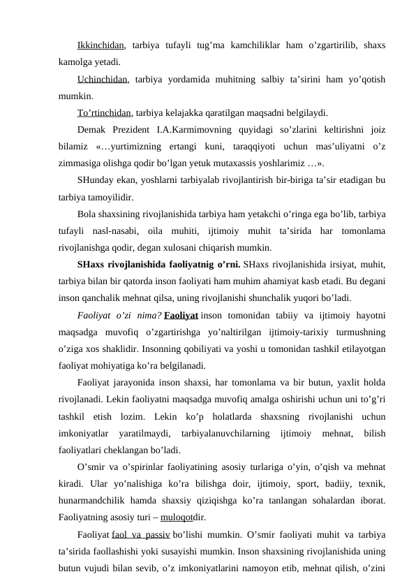 Ikkinchidan,  tarbiya  tufayli  tug’ma  kamchiliklar  ham  o’zgartirilib,  shaxs
kamolga yetadi.
Uchinchidan,  tarbiya  yordamida  muhitning  salbiy  ta’sirini  ham  yo’qotish
mumkin.
To’rtinchidan, tarbiya kelajakka qaratilgan maqsadni belgilaydi.
Demak  Prezident  I.A.Karmimovning  quyidagi  so’zlarini  keltirishni  joiz
bilamiz  «…yurtimizning  ertangi  kuni,  taraqqiyoti  uchun  mas’uliyatni  o’z
zimmasiga olishga qodir bo’lgan yetuk mutaxassis yoshlarimiz …».
SHunday ekan, yoshlarni tarbiyalab rivojlantirish bir-biriga ta’sir etadigan bu
tarbiya tamoyilidir.
Bola shaxsining rivojlanishida tarbiya ham yetakchi o’ringa ega bo’lib, tarbiya
tufayli  nasl-nasabi,  oila  muhiti,  ijtimoiy  muhit  ta’sirida  har  tomonlama
rivojlanishga qodir, degan xulosani chiqarish mumkin.
SHaxs rivojlanishida faoliyatnig o’rni. SHaxs rivojlanishida irsiyat, muhit,
tarbiya bilan bir qatorda inson faoliyati ham muhim ahamiyat kasb etadi. Bu degani
inson qanchalik mehnat qilsa, uning rivojlanishi shunchalik yuqori bo’ladi.
Faoliyat  o’zi  nima? Faoliyat inson  tomonidan  tabiiy  va  ijtimoiy  hayotni
maqsadga  muvofiq  o’zgartirishga  yo’naltirilgan  ijtimoiy-tarixiy  turmushning
o’ziga xos shaklidir. Insonning qobiliyati va yoshi u tomonidan tashkil etilayotgan
faoliyat mohiyatiga ko’ra belgilanadi.
Faoliyat jarayonida inson shaxsi, har tomonlama va bir butun, yaxlit holda
rivojlanadi. Lekin faoliyatni maqsadga muvofiq amalga oshirishi uchun uni to’g’ri
tashkil  etish  lozim.  Lekin  ko’p  holatlarda  shaxsning  rivojlanishi  uchun
imkoniyatlar  yaratilmaydi,  tarbiyalanuvchilarning  ijtimoiy  mehnat,  bilish
faoliyatlari cheklangan bo’ladi.
O’smir va o’spirinlar faoliyatining asosiy turlariga o’yin, o’qish va mehnat
kiradi.  Ular  yo’nalishiga  ko’ra  bilishga  doir,  ijtimoiy,  sport,  badiiy,  texnik,
hunarmandchilik  hamda  shaxsiy  qiziqishga  ko’ra  tanlangan  sohalardan  iborat.
Faoliyatning asosiy turi – muloqotdir.
Faoliyat faol va passiv bo’lishi mumkin. O’smir faoliyati muhit va tarbiya
ta’sirida faollashishi yoki susayishi mumkin. Inson shaxsining rivojlanishida uning
butun vujudi bilan sevib, o’z imkoniyatlarini namoyon etib, mehnat qilish, o’zini
