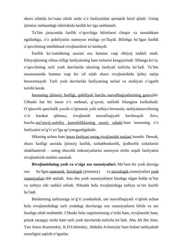 shaxs sifatida ko’rsata olishi unda o’z faoliyatidan qoniqish hosil qiladi. Uning
ijtimoiy mehnatdagi ishtirokida faollik ko’zga tashlanadi.
Ta’lim  jarayonida  faollik  o’quvchiga  bilimlarni  chuqur  va  mustahkam
egallashga, o’z qobiliyatini namoyon etishga yo’llaydi. Bilishga bo’lgan faollik
o’quvchining intellektual rivojlanishini ta’minlaydi.
Faollik  ko’rsatishning  asosini  esa  hamma  vaqt  ehtiyoj  tashkil  etadi.
Ehtiyojlarning xilma-xilligi faoliyatining ham turlarini kengaytiradi. SHunga ko’ra,
o’quvchining  turli  yosh  davrlarida  ularning  faoliyati  turlicha  bo’ladi.  Ta’lim
muassasasida  hamma  vaqt  bir  xil  talab  shaxs  rivojlanishida  ijobiy  natija
beravermaydi.  Turli  yosh  davrlarida  faoliyatning  turlari  va  mohiyati  o’zgarib
turishi kerak.
Insonning ijtimoiy faolligi, qobiliyati barcha muvaffaqiyatlarining garovidir.
CHunki  har  bir  inson  o’z  mehnati,  g’ayrati,  intilishi  bilangina  faollashadi.
O’qituvchi qanchalik yaxshi o’qitmasin yoki tarbiya bermasin, tarbiyalanuvchining
o’zi  harakat  qilmasa,  rivojlanish  muvaffaqiyatli  kechmaydi.  Zero,
barcha ma’naviy-axlohiy  kamchiliklarning  asosiy  sababi ham  insonning  o’z
faoliyatini to’g’ri yo’lga qo’ymaganligidadir.
SHuning uchun ham inson faoliyati uning rivojlanishi natijasi hamdir. Demak,
shaxs  faolligi  asosida  ijtimoiy  faollik,  tashabbuskorlik,  ijodkorlik  xislatlarini
shakllantirish – uning shaxslik imkoniyatlarini namoyon etishi orqali faoliyatini
rivojlantirish muhim sanaladi.
Rivojlanishning yosh va o’ziga xos xususiyatlari. Ma’lum bir yosh davriga
xos  bo’lgan anatomik, fiziologik (jismoniy)  va psixologik
 
   xususiyatlari yosh
xususiyatlari deb ataladi. Ana shu yosh xususiyatlarni hisobga olgan holda ta’lim
va tarbiya ishi tashkil etiladi. SHunda bola rivojlanishiga tarbiya ta’siri kuchli
bo’ladi.
Bolalarning tarbiyasiga to’g’ri yondashish, uni muvaffaqiyatli o’qitish uchun
bola rivojlanishidagi turli yoshdagi davrlariga xos xususiyatlarni bilish va uni
hisobga olish muhimdir. CHunki bola orginizmining o’sishi ham, rivojlanishi ham,
psixik taraqqiy etishi ham turli yosh davrlarida turlicha bo’ladi. Abu Ali Ibn Sino,
Yan Amos Komenskiy, K.D.Ushinskiy, Abdulla Avloniylar ham bolani tarbiyalash
zarurligini uqtirib o’tganlar.
