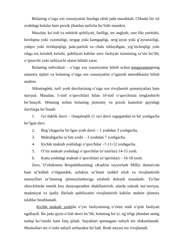 Bolaning o’ziga xos xususiyatini hisobga olish juda murakkab. CHunki bir xil
yoshdagi bolalar ham psixik jihatdan turlicha bo’lishi mumkin.
Masalan, ko’rish va eshitish qobiliyati, faolligi, tez anglash, sust fikr yuritishi,
hovliqma yoki vazminligi, sergap yoki kamgapligi, serg’ayrat yoki g’ayratsizligi,
yalqov yoki tirishqoqligi, pala-partish va chala ishlaydigan, yig’inchoqligi yoki
ishga tez kirishib ketishi, qobiliyati kabilar nerv faoliyati tizimining ta’siri bo’lib,
o’qituvchi yoki tarbiyachi ularni bilishi zarur.
Bolaning individual – o’ziga xos xususiyatini bilish uchun temperamentning
umumiy tiplari va bolaning o’ziga xos xususiyatini o’rganish metodikasini bilish
muhim.
SHuningdek, turli yosh davrlarining o’ziga xos rivojlanish qonuniyatlari ham
mavjud.  Masalan,  5-sinf  o’quvchilari  bilan  10-sinf  o’quvchisini  tenglashtirib
bo’lmaydi.  SHuning  uchun  bolaning  jismoniy  va  psixik  kamoloti  quyidagi
davrlarga bo’linadi:
1.      Go’daklik davri – chaqaloqlik (1 oy) davri tugagandan to bir yoshgacha
bo’lgan davr.
2.      Bog’chagacha bo’lgan yosh davri – 1 yoshdan 3 yoshgacha.
3.      Maktabgacha ta’lim yoshi – 3 yoshdan 7 yoshgacha.
4.      Kichik maktab yoshidagi o’quvchilar –7-11-12 yoshgacha.
5.      O’rta maktab yoshidagi o’quvchilar (o’smirlar) 14-15 yosh.
6.      Katta yoshdagi maktab o’quvchilari (o’spirinlar) – 16-18 yosh.
Zero, O’zbekiston Respublikasining  «Kadrlar tayyorlash Milliy dasturi»da
ham  ta’kidlab  o’tilganidek,  uzluksiz  ta’limni  tashkil  etish  va  rivojlantirish
tamoyillari  ta’limning  ijtimoiylashuviga  erishish  dolzarb  masaladir.  Ta’lim
oluvchilarda estetik boy dunyoqarashni shakllantirish, ularda yuksak ma’naviyat,
madaniyat  va  ijodiy fikrlash  qobiliyatini  rivojlantirish  kabilar  muhim  ijtimoiy
talablar hisoblanadi.
Kichik maktab yoshida o’yin faoliyatining o’rnini endi o’qish faoliyati
egallaydi. Bu juda qiyin o’tish davri bo’lib, bolaning bo’yi, og’irligi jihatdan uning
tashqi ko’rinishi kam farq qiladi. Suyaklari qotmagani tufayli tez shikastlanadi.
Muskullari tez o’sishi tufayli serharakat bo’ladi. Bosh miyasi tez rivojlanadi.
