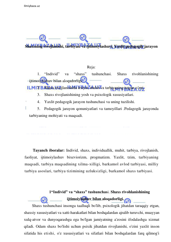  
Ilmiybaza.uz 
 
 
 
 
 
Shaxsning rivojlanishi, tarbiyasi va ijtimoiylashuvi. Yaxlit pedagogik jarayon 
 
 
Reja: 
1. “Individ” 
va 
“shaxs” 
tushunchasi. 
Shaxs 
rivohlanishining 
ijtimoiylashuv bilan aloqadorligi.  
2. Shaxs rivojlanishida irsiyat, muhit va tarbiyaning tutgan o’rni.  
3. Shaxs rivojlanishining yosh va psixologik xususiyatlari. 
4. Yaxlit pedagogik jarayon tushunchasi va uning tuzilishi.  
5. Pedagogik jarayon qonuniyatlari va tamoyillari .Pedagogik jarayonda 
tarbiyaning mohiyati va maqsadi.  
 
 
 
 
Tayanch iboralar: Individ, shaxs, individuallik, muhit, tarbiya, rivojlanish, 
faoliyat, ijtimoiylashuv bixeviorizm, progmatizm. Yaxlit, tzim, tarbiyaning 
maqsadi, tarbiya maqsadining xilma-xilligi, barkamol avlod tarbiyasi, milliy 
tarbiya asoslari, tarbiya tizimining uzluksizligi, barkamol shaxs tarbiyasi. 
 
 
1“Individ” va “shaxs” tushunchasi. Shaxs rivohlanishining 
ijtimoiylashuv bilan aloqadorligi. 
Shaxs tushunchasi insonga taalluqli bo'lib, psixologik jihatdan taraqqiy etgan, 
shaxsiy xususiyatlari va xatti-harakatlari bilan boshqalardan ajralib turuvchi, muayyan 
xulq-atvor va dunyoqarashga ega bo'lgan jamiyatning a'zosini ifodalashga xizmat 
qiladi. Odam shaxs bo'lishi uchun psixik jihatdan rivojlanishi, o'zini yaxlit inson 
sifatida his etishi, o'z xususiyatlari va sifatlari bilan boshqalardan farq qilmog'i 
