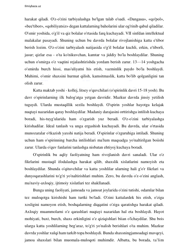  
Ilmiybaza.uz 
 
harakat qiladi. O'z-o'zini tarbiyalashga bo'lgan talab o'sadi. «Dangasa», «qo'pol», 
«bee'tibor», «qobiliyatsiz» degan kattalarning baholarini ular og'rinib qabul qiladilar. 
O'smir yoshida, o'g'il va qiz bolalar o'rtasida farq kuchayadi. VII sinfdan intellektual 
malakalar pasayadi. Shuning uchun bu davrda bolalar rivojlanishiga katta e'tibor 
berish lozim. O'z-o'zini tarbiyalash natijasida o'g'il bolalar kuchli, erkin, e'tiborli, 
jasur; qizlar esa - o'ta ko'nikuvchan, kamtar va jiddiy bo'la boshlaydilar. Shuning 
uchun o'smirga o'z vaqtini rejalashtirishda yordam berish zarur. 13—14 yoshgacha 
o'smirda burch hissi, mas'uliyatni his etish, vazminlik paydo bo'la boshlaydi. 
Muhimi, o'smir shaxsini hurmat qilish, kamsitmaslik, katta bo'lib qolganligini tan 
olish zarur. 
Katta maktab yoshi - kollej, litsey o'quvchilari (o'spirinlik davri 15-18 yosh). Bu 
davr o'spirinlarning ilk balog'atga yetgan davridir. Mazkur davrda jinsiy yetilish 
tugaydi. Ularda mustaqillik sezila boshlaydi. O'spirin yoshlar hayotga kelajak 
nuqtayi nazaridan qaray boshlaydilar. Madaniy darajasini orttirishga intilish kuchaya 
boradi, his-tuyg'ularida ham o'zgarish yuz beradi. O'z-o'zini tarbiyalashga 
kirishadilar. Ideal tanlash va unga ergashish kuchayadi. Bu davrda, ular o'rtasida 
munozaralar o'tkazish yaxshi natija beradi. O'spirinlar o'zguruhiga intiladi. Shuning 
uchun ham o'spirinning barcha intilishlari ma'lum maqsadga yo'naltirilgan boiishi 
zarur. Ularda o'quv fanlarini tanlashga nisbatan ehtiyoj kuchaya boradi. 
O'spirinlik bu aqliy faoliyatning ham rivojlanish davri sanaladi. Ular o'z 
fikrlarini mustaqil ifodalashga harakat qilib, shaxslik xislatlarini namoyish eta 
boshlaydilar. Shunda o'qituvchilar va katta yoshlilar ularning hali g'o'r fikrlari va 
dunyoqarashlarini to'g'ri yo'naltirishlari muhim. Zero, bu davrda o'z-o'zini anglash, 
ma'naviy-axloqiy, ijtimoiy xislatlari tez shakllanadi. 
Bunga uning faoliyati, jamoada va jamoat joylarida o'zini tutishi, odarnlar bilan 
tez muloqotga kirishishi ham turtki bo'ladi. O'zini kattalardek his etish, o'ziga 
xosligini namoyon etish, boshqalarning diqqatini o'ziga qaratishga harakat qiladi. 
Axloqiy muammolarni o'z qarashlari nuqtayi nazaridan hal eta boshlaydi. Hayot 
mohiyati, baxt, burch, shaxs erkinligini o'z qiziqishlari biian o'lchaydilar. Shu bois 
ularga katta yoshlilarning beg'araz, to'g'ri yo'nalish berishlari o'ta muhim. Mazkur 
davrda yoshlar xulqi ham tarkib topa boshlaydi. Bunda shaxsningjamoadagi mavqeyi, 
jamoa shaxslari bilan muomala-muloqoti muhimdir. Albatta, bu borada, ta'lim 
