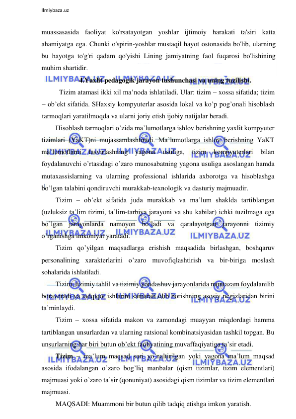  
Ilmiybaza.uz 
 
muassasasida faoliyat ko'rsatayotgan yoshlar ijtimoiy harakati ta'siri katta 
ahamiyatga ega. Chunki o'spirin-yoshlar mustaqil hayot ostonasida bo'lib, ularning 
bu hayotga to'g'ri qadam qo'yishi Lining jamiyatning faol fuqarosi bo'lishining 
muhim shartidir. 
4.Yaxlit pedagogik jarayon tushunchasi va uning tuzilishi.  
 Tizim atamasi ikki xil ma’noda ishlatiladi. Ular: tizim – xossa sifatida; tizim 
– ob’ekt sifatida. SHaxsiy kompyuterlar asosida lokal va ko’p pog’onali hisoblash 
tarmoqlari yaratilmoqda va ularni joriy etish ijobiy natijalar beradi. 
Hisoblash tarmoqlari o’zida ma’lumotlarga ishlov berishning yaxlit kompyuter 
tizimlari (YaKT)ni mujassamlashtiradi. Ma’lumotlarga ishlov berishning YaKT 
ma’lumotlarni 
tasvirlashning 
yagona 
usuliga, 
tizim 
kompyuterlari 
bilan 
foydalanuvchi o’rtasidagi o’zaro munosabatning yagona usuliga asoslangan hamda 
mutaxassislarning va ularning professional ishlarida axborotga va hisoblashga 
bo’lgan talabini qondiruvchi murakkab-texnologik va dasturiy majmuadir. 
Tizim – ob’ekt sifatida juda murakkab va ma’lum shaklda tartiblangan 
(uzluksiz ta’lim tizimi, ta’lim-tarbiya jarayoni va shu kabilar) ichki tuzilmaga ega 
bo’lgan jarayonlarda namoyon bo’ladi va qaralayotgan jarayonni tizimiy 
o’rganishga imkoniyat yaratadi. 
Tizim qo’yilgan maqsadlarga erishish maqsadida birlashgan, boshqaruv 
personalining xarakterlarini o’zaro muvofiqlashtirish va bir-biriga moslash 
sohalarida ishlatiladi. 
Tizim, tizimiy tahlil va tizimiy yondashuv jarayonlarida muntazam foydalanilib 
boraveradi va tadqiqot ishlarini samarali olib borishning asosiy negizlaridan birini 
ta’minlaydi. 
Tizim – xossa sifatida makon va zamondagi muayyan miqdordagi hamma 
tartiblangan unsurlardan va ularning ratsional kombinatsiyasidan tashkil topgan. Bu 
unsurlarning har biri butun ob’ekt faoliyatining muvaffaqiyatiga ta’sir etadi. 
Tizim – ma’lum maqsad sari yo’naltirilgan yoki yagona ma’lum maqsad 
asosida ifodalangan o’zaro bog’liq manbalar (qism tizimlar, tizim elementlari) 
majmuasi yoki o’zaro ta’sir (qonuniyat) asosidagi qism tizimlar va tizim elementlari 
majmuasi. 
MAQSADI: Muammoni bir butun qilib tadqiq etishga imkon yaratish. 
