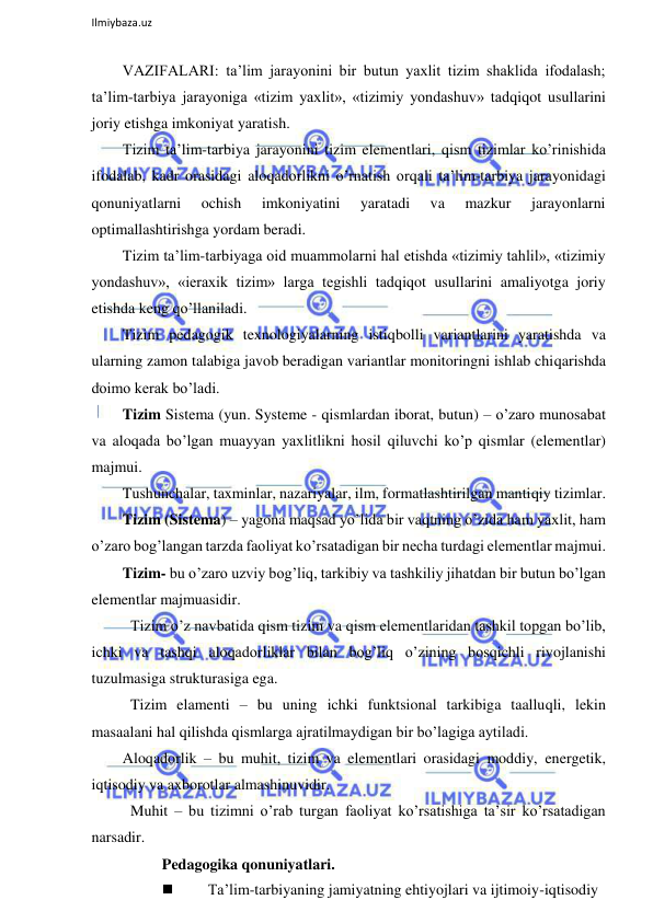  
Ilmiybaza.uz 
 
VAZIFALARI: ta’lim jarayonini bir butun yaxlit tizim shaklida ifodalash; 
ta’lim-tarbiya jarayoniga «tizim yaxlit», «tizimiy yondashuv» tadqiqot usullarini 
joriy etishga imkoniyat yaratish. 
Tizim ta’lim-tarbiya jarayonini tizim elementlari, qism tizimlar ko’rinishida 
ifodalab, kadr orasidagi aloqadorlikni o’rnatish orqali ta’lim-tarbiya jarayonidagi 
qonuniyatlarni 
ochish 
imkoniyatini 
yaratadi 
va 
mazkur 
jarayonlarni 
optimallashtirishga yordam beradi. 
Tizim ta’lim-tarbiyaga oid muammolarni hal etishda «tizimiy tahlil», «tizimiy 
yondashuv», «ieraxik tizim» larga tegishli tadqiqot usullarini amaliyotga joriy 
etishda keng qo’llaniladi. 
Tizim pedagogik texnologiyalarning istiqbolli variantlarini yaratishda va 
ularning zamon talabiga javob beradigan variantlar monitoringni ishlab chiqarishda 
doimo kerak bo’ladi. 
Tizim Sistema (yun. Systeme - qismlardan iborat, butun) – o’zaro munosabat 
va aloqada bo’lgan muayyan yaxlitlikni hosil qiluvchi ko’p qismlar (elementlar) 
majmui. 
Tushunchalar, taxminlar, nazariyalar, ilm, formatlashtirilgan mantiqiy tizimlar. 
Tizim (Sistema) – yagona maqsad yo’lida bir vaqtning o’zida ham yaxlit, ham 
o’zaro bog’langan tarzda faoliyat ko’rsatadigan bir necha turdagi elementlar majmui. 
Tizim- bu o’zaro uzviy bog’liq, tarkibiy va tashkiliy jihatdan bir butun bo’lgan 
elementlar majmuasidir. 
 Tizim o’z navbatida qism tizim va qism elementlaridan tashkil topgan bo’lib, 
ichki va tashqi aloqadorliklar bilan bog’liq o’zining bosqichli rivojlanishi 
tuzulmasiga strukturasiga ega. 
 Tizim elamenti – bu uning ichki funktsional tarkibiga taalluqli, lekin 
masaalani hal qilishda qismlarga ajratilmaydigan bir bo’lagiga aytiladi. 
Aloqadorlik – bu muhit, tizim va elementlari orasidagi moddiy, energetik, 
iqtisodiy va axborotlar almashinuvidir. 
 Muhit – bu tizimni o’rab turgan faoliyat ko’rsatishiga ta’sir ko’rsatadigan 
narsadir. 
Pedagogika qonuniyatlari.  
 
Ta’lim-tarbiyaning jamiyatning ehtiyojlari va ijtimoiy-iqtisodiy 
