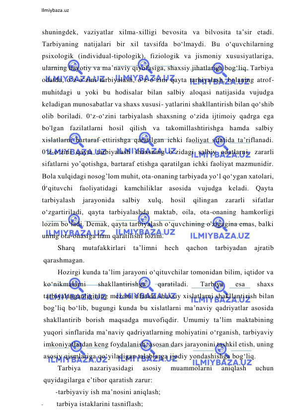  
Ilmiybaza.uz 
 
shuningdek, vaziyatlar xilma-xilligi bevosita va bilvosita ta’sir etadi. 
Tarbiyaning natijalari bir xil tavsifda bo‘lmaydi. Bu o‘quvchilarning 
psixologik (individual-tipologik), fiziologik va jismoniy xususiyatlariga, 
ularning hayotiy va ma’naviy qiyofasiga, shaxsiy jihatlariga bog‘liq. Tarbiya 
odatda, o‘z-o‘zini tarbiyalash, o‘z-o‘zini qayta tarbiyalash, bolaning atrof-
muhitdagi u yoki bu hodisalar bilan salbiy aloqasi natijasida vujudga 
keladigan munosabatlar va shaxs xususi- yatlarini shakllantirish bilan qo‘shib 
olib boriladi. 0‘z-o‘zini tarbiyalash shaxsning o‘zida ijtimoiy qadrga ega 
bo'lgan fazilatlarni hosil qilish va takomillashtirishga hamda salbiy 
xislatlarni bartaraf ettirishga qaratilgan ichki faoliyat sifatida ta’riflanadi. 
0‘z-o‘zini qayta tarbiyalash shaxsning o‘zidagi salbiy odatlarni, zararli 
sifatlarni yo’qotishga, bartaraf etishga qaratilgan ichki faoliyat mazmunidir. 
Bola xulqidagi nosog’lom muhit, ota-onaning tarbiyada yo‘l qo‘ygan xatolari, 
0‘qituvchi faoliyatidagi kamchiliklar asosida vujudga keladi. Qayta 
tarbiyalash 
jarayonida 
salbiy 
xulq, 
hosil 
qilingan 
zararli 
sifatlar 
o‘zgartiriladi, qayta tarbiyalashda maktab, oila, ota-onaning hamkorligi 
lozim bo’ladi. Demak, qayta tarbiyalash o‘quvchining o'zigagina emas, balki 
uning ota-onasiga ham qaratilishi lozim. 
Sharq 
mutafakkirlari 
ta’limni 
hech 
qachon 
tarbiyadan 
ajratib 
qarashmagan. 
Hozirgi kunda ta’lim jarayoni o‘qituvchilar tomonidan bilim, iqtidor va 
ko‘nikmalarni 
shakllantirishga 
qaratiladi. 
Tarbiya 
esa 
shaxs 
tarbiyalanganligining mezoni sifatida shaxsiy xislatlarni shakllantirish bilan 
bog’liq bo‘lib, bugungi kunda bu xislatlarni ma’naviy qadriyatlar asosida 
shakllantirib borish maqsadga muvofiqdir. Umumiy ta’lim maktabining 
yuqori sinflarida ma’naviy qadriyatlarning mohiyatini o‘rganish, tarbiyaviy 
imkoniyatlardan keng foydalanish, asosan dars jarayonini tashkil etish, uning 
asosiy qismlariga qo‘yiladigan talablarga ijodiy yondashishga bog‘liq. 
Tarbiya 
nazariyasidagi 
asosiy 
muammolarni 
aniqlash 
uchun 
quyidagilarga e’tibor qaratish zarur: 
-tarbiyaviy ish ma’nosini aniqlash; 
- 
tarbiya istaklarini tasniflash; 
