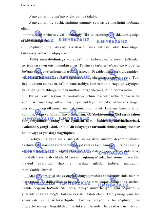  
Ilmiybaza.uz 
 
- 
o‘quvchilarning ma’naviy ehtiyoji va talabi; 
- 
o‘quvchilarning yoshi, sinfning umumiy saviyasiga mosligini inobatga 
olish; 
- 
o‘quvchi bilim saviyasi, mantiqiy fikr doirasining o‘sishi, tarbiyasiga 
ta’sirini aniqlash; 
- 
o‘qituvchining shaxsiy xislatlarini shakllantirish, olib boriladigan 
tarbiyaviy ishlarni tadqiq etish. 
Milliy mentalitetimizga ko‘ra, ta’limni tarbiyadan, tarbiyani ta’limdan 
ayricha tasavvur etish mumkin emas. Ta’lim va tarbiya - o'zaro uzviy bog‘liq 
bo’gan sharqona tushunchalardir. Birincchi Prezidentimiz ta'kidlaganidek: 
«Aslida ta’lim-tarbiya sohasidagi islohotning chegarasi va poyoni yo‘q. Toki 
hayot davom etar ekan, ta’lim ham, tarbiya ham zamon o‘rtaga qo‘yayotgan 
yangi-yangi talablarga binoan muttasil o'zgarib-yangilanib boraveradi». 
Bu uzluksiz jarayon ta’lim-tarbiya uchun mas’ul barcha rahbarlar va 
xodimlar zimmasiga ulkan mas’uliyat yuklaydi. Negaki, oldimizda turgan 
eng ezgu maqsadlarimiz mamlakatimizning buyuk kelajagi ham, ertangi 
kunimiz, erkin va farovon hayotimiz ham, «O’zbekistonning XXI asrda jahon 
hamjamiyatidan qanday o‘rin egallashi ham - bularning barcha-barchasi, 
avalambor, yangi avlod, unib-o‘sib kelayotgan farzandlarimiz qanday insonlar 
bo‘lib voyaga yetishiga bog‘liqdir». 
Tarbiyaning yana bir xususiyati, uning uzoq muddat davom etishidir. 
Tarbiya natijalari tez sur’atlarda yaqqol ko‘zga tashlanmaydi. 0‘zida insoniy 
sifatlarni namoyon eta olgan shaxsni tarbiyalab voyaga yetkazishda uzoq 
muddatli davr talab etiladi. Muayyan vaqtning o‘zida, turli-tuman qarashlar 
mavjud 
sharoitda 
shaxning 
harakat 
qilishi 
tarbiya 
maqsadini 
murakkablaishtiradi. 
Maktab tarbiyasi shaxs ongini, dunyoqarashini shakllantirishda muhim 
o‘rin tutadi. Yoshlik yillarida insonda odob tizimi yuqori darajada ta’sirchan 
hamda beqaror bo‘ladi. Shu bois, tarbiya muvaffaqiyati ayni o‘quvchilik 
yillarida shaxsga to‘g‘ri tarbiya berishni talab etadi. Tarbiyaning yana bir 
xususiyati, uning uzluksizligidir. Tarbiya jarayoni - bu o'qituvchi va 
o‘quvchilarning birgalikdagi 
uzluksiz, 
tizimli 
harakatlaridan 
iborat. 
