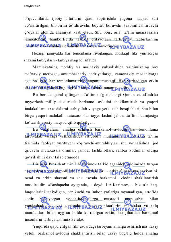  
Ilmiybaza.uz 
 
0‘quvchilarda ijobiy sifatlarni qaror toptirishda yagona maqsad sari 
yo‘naltirilgan, bir-birini to‘ldiruvchi, boyitib boruvchi, takomillashtiruvchi 
g‘oyalar alohida ahamiyat kasb etadi. Shu bois, oila, ta’lim muassasalari 
jamoatchilik hamkorligida tashkil etilayotgan tarbiyaviy tadbirlarning 
uzluksiz o'tkazilishiga erishish maqsadga muvofiqdir. 
Hozirgi jamiyatda har tomonlama rivojlangan, mustaqil fikr yuritadigan 
shaxsni tarbiyalash - tarbiya maqsadi sifatida 
Mamlakatning moddiy va ma’naviy yuksalishida xalqimizning boy 
ma’naviy merosga, umumbashariy qadriyatlarga, zamonaviy madaniyatga 
ega bo‘lgan, har tomonlama rivojlangan, mustaqil fikr yuritadigan erkin 
shaxsni tarbiyalash bugungi kunning dolzarb muammosidir. 
Bu borada qabul qilingan «Ta’lim to‘g‘risida»gi Qonun va «Kadrlar 
tayyorlash milliy dasturi»da barkamol avlodni shakllantirish va yuqori 
malakali mutaxassislarni tarbiyalab voyaga yetkazish bosqichlari, shu bilan 
birga yuqori malakali mutaxassislar tayyorlashni jahon .ta’limi darajasiga 
ko‘tarish asosiy maqsad qilib qo‘yilgan. 
Bu vazifalarni amalga oshirish barkamol avlodni har tomonlama 
tarbiyalab voyaga yetkazishdek istiqbolli muammoni hal etishni ta’lim 
tizimida faoliyat yurituvchi o'qituvchi-murabbiylar, shu yo‘nalishda ijod 
qiluvchi mutaxassis olimlar, jamoat tashkilotlari, rahbar xodimlar oldiga 
qo‘yilishini davr talab etmoqda. 
Birinchi Prezidentimiz I.A.Karimov ta’kidlaganidek, oldimizda turgan 
eng dolzarb va istiqbolli muammolardan biri - erkin fuqaro ma’naviyatini, 
ozod va erkin shaxsni va shu asosda barkamol avlodni shakllantirish 
masalasidir. «Boshqacha aytganda, - deydi I.A.Karimov, - biz o‘z haq-
huquqlarini taniydigan, o‘z kuchi va imkoniyatlariga tayanadigan, atrofida 
sodir 
bo’layotgan 
voqea-hodisalarga 
mustaqil 
munosabat 
bilan 
yondashadigan, ayni zamonda shaxsiy manfaatlarini mamlakat va xalq 
manfaatlari bilan uyg‘un holda ko‘radigan erkin, har jihatdan barkamol 
insonlarni tarbiyalashimiz kerak». 
Yuqorida qayd etilgan fikr asosidagi tarbiyani amalga oshirish ma’naviy 
yetuk, barkamol avlodni shakllantirish bilan uzviy bog’liq holda amalga 
