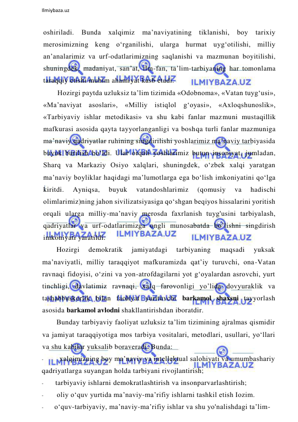  
Ilmiybaza.uz 
 
oshiriladi. Bunda xalqimiz 
ma’naviyatining tiklanishi, boy tarixiy 
merosimizning keng o‘rganilishi, ularga hurmat uyg‘otilishi, milliy 
an’analarimiz va urf-odatlarimizning saqlanishi va mazmunan boyitilishi, 
shuningdek, madaniyat, san’at, ilm-fan, ta’lim-tarbiyaning har tomonlama 
taraqqiy etishi muhim ahamiyat kasb etadi. 
Hozirgi paytda uzluksiz ta’lim tizimida «Odobnoma», «Vatan tuyg‘usi», 
«Ma’naviyat asoslari», «Milliy istiqlol g‘oyasi», «Axloqshunoslik», 
«Tarbiyaviy ishlar metodikasi» va shu kabi fanlar mazmuni mustaqillik 
mafkurasi asosida qayta tayyorlanganligi va boshqa turli fanlar mazmuniga 
ma’naviy qadriyatlar ruhining singdirilishi yoshlarimiz ma’naviy tarbiyasida 
buyuk burilish bo‘ldi. Ular orqali yoshlarimiz butun insoniyat, jumladan, 
Sharq va Markaziy Osiyo xalqlari, shuningdek, o‘zbek xalqi yaratgan 
ma’naviy boyliklar haqidagi ma’lumotlarga ega bo‘lish imkoniyatini qo‘lga 
kiritdi. 
Ayniqsa, 
buyuk 
vatandoshlarimiz 
(qomusiy 
va 
hadischi 
olimlarimiz)ning jahon sivilizatsiyasiga qo‘shgan beqiyos hissalarini yoritish 
orqali ularga milliy-ma’naviy merosda faxrlanish tuyg'usini tarbiyalash, 
qadriyatlar va urf-odatlarimizga ongli munosabatda bo’lishni singdirish 
imkoniyati yaratildi. 
Hozirgi 
demokratik 
jamiyatdagi 
tarbiyaning 
maqsadi 
yuksak 
ma’naviyatli, milliy taraqqiyot mafkuramizda qat’iy turuvchi, ona-Vatan 
ravnaqi fidoyisi, o‘zini va yon-atrofdagilarni yot g‘oyalardan asrovchi, yurt 
tinchligi, davlatimiz ravnaqi, xalq farovonligi yo’lida dovyuraklik va 
tashabbuskorlik bilan faoliyat yurituvchi barkamol shaxsni tayyorlash 
asosida barkamol avlodni shakllantirishdan iboratdir. 
Bunday tarbiyaviy faoliyat uzluksiz ta’lim tizimining ajralmas qismidir 
va jamiyat taraqqiyotiga mos tarbiya vositalari, metodlari, usullari, yo‘llari 
va shu kabilar yuksalib boraveradi. Bunda:  
- 
xalqimizning boy ma’naviy va intellektual salohiyati va umumbashariy 
qadriyatlarga suyangan holda tarbiyani rivojlantirish; 
- 
tarbiyaviy ishlarni demokratlashtirish va insonparvarlashtirish; 
- 
oliy o‘quv yurtida ma’naviy-ma’rifiy ishlarni tashkil etish Iozim. 
- 
o‘quv-tarbiyaviy, ma’naviy-ma’rifiy ishlar va shu yo'nalishdagi ta’lim-
