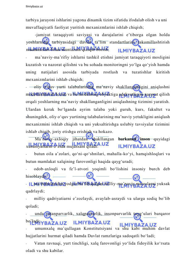  
Ilmiybaza.uz 
 
tarbiya jarayoni ishlarini yagona dinamik tizim sifatida ifodalab olish va uni 
muvaffaqiyatli faoliyat yuritish mexanizmlarini ishlab chiqish; 
-jamiyat taraqqiyoti saviyasi va darajalarini e’tiborga olgan holda 
yoshlarning tarbiyasidagi davlat ta’lim standartlarini takomillashtirish 
muammolari bilan muntazam qiziqib borish; 
- 
ma’naviy-ma’rifiy ishlarni tashkil etishni jamiyat taraqqiyoti mosligini 
kuzatish va nazorat qilishni va bu sohada monitoringni yo‘lga qo‘yish hamda 
uning 
natijalari 
asosida 
tarbiyada 
rostlash 
va 
tuzatishlar 
kiritish 
mexanizmlarini ishlab chiqish; 
- 
oliy o‘quv yurti talabalarining ma’naviy shakllanganligini aniqlashni 
modellashtirish Iozim va bu modelning obyektiga adekvatligini nazorat qilish 
orqali yoshlarning ma’naviy shakllanganligini aniqlashning tizimini yaratish. 
Ulardan kerak bo‘lganda ayrim talaba yoki guruh, kurs, fakultet va 
shuningdek, oliy o‘quv yurtining talabalarining ma’naviy yetukligini aniqlash 
mexanizmini ishlab chiqish va uni yuksaltirishga uslubiy tavsiyalar tizimini 
ishlab chiqib, joriy etishga erishish va hokazo. 
Ma’naviy-axloqiy jihatdan shakllangan barkamol inson quyidagi 
xususiyatlarni o‘zida mujassam qiladi: 
- 
butun oila a’zolari, qo‘ni-qo‘shnilari, mahalla-ko‘yi, hamqishloqlari va 
butun mamlakat xalqining farovonligi haqida qayg‘uradi; 
- 
odob-axloqli va fe’l-atvori yoqimli bo‘lishini insoniy burch deb 
hisoblaydi; 
- 
ota-bobolaridan yodgor bo‘lib qolgan milliy-ma’naviy meroslarni yuksak 
qadrlaydi; 
- 
milliy qadriyatiarni e’zozlaydi, avaylab-asraydi va ularga sodiq bo’lib 
qoladi; 
- 
unda vatanparvarlik, xalqparvarlik, insonparvarlik tuyg‘ulari barqaror 
bo’ladi; 
- 
umumxalq ma’qullagan Konstitutsiyani va shu kabi muhim davlat 
hujjatlarini hurmat qiladi hamda Davlat ramzlariga sadoqatli bo‘ladi; 
- 
Vatan ravnaqi, yurt tinchligi, xalq farovonligi yo‘lida fidoyilik ko‘rsata 
oladi va shu kabilar. 
