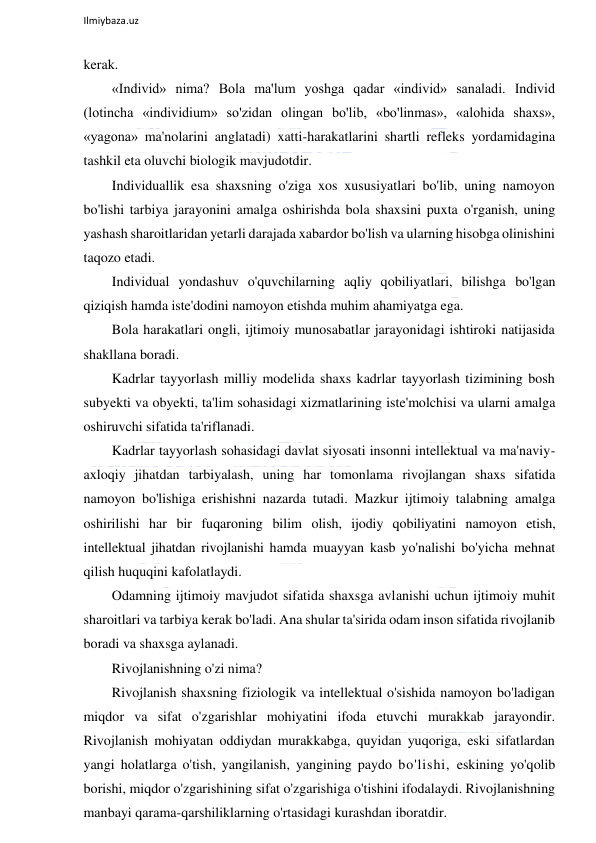  
Ilmiybaza.uz 
 
kerak. 
«Individ» nima? Bola ma'lum yoshga qadar «individ» sanaladi. Individ 
(lotincha «individium» so'zidan olingan bo'lib, «bo'linmas», «alohida shaxs», 
«yagona» ma'nolarini anglatadi) xatti-harakatlarini shartli refleks yordamidagina 
tashkil eta oluvchi biologik mavjudotdir. 
Individuallik esa shaxsning o'ziga xos xususiyatlari bo'lib, uning namoyon 
bo'lishi tarbiya jarayonini amalga oshirishda bola shaxsini puxta o'rganish, uning 
yashash sharoitlaridan yetarli darajada xabardor bo'lish va ularning hisobga olinishini 
taqozo etadi. 
Individual yondashuv o'quvchilarning aqliy qobiliyatlari, bilishga bo'lgan 
qiziqish hamda iste'dodini namoyon etishda muhim ahamiyatga ega. 
Bola harakatlari ongli, ijtimoiy munosabatlar jarayonidagi ishtiroki natijasida 
shakllana boradi. 
Kadrlar tayyorlash milliy modelida shaxs kadrlar tayyorlash tizimining bosh 
subyekti va obyekti, ta'lim sohasidagi xizmatlarining iste'molchisi va ularni amalga 
oshiruvchi sifatida ta'riflanadi. 
Kadrlar tayyorlash sohasidagi davlat siyosati insonni intellektual va ma'naviy-
axloqiy jihatdan tarbiyalash, uning har tomonlama rivojlangan shaxs sifatida 
namoyon bo'lishiga erishishni nazarda tutadi. Mazkur ijtimoiy talabning amalga 
oshirilishi har bir fuqaroning bilim olish, ijodiy qobiliyatini namoyon etish, 
intellektual jihatdan rivojlanishi hamda muayyan kasb yo'nalishi bo'yicha mehnat 
qilish huquqini kafolatlaydi. 
Odamning ijtimoiy mavjudot sifatida shaxsga avlanishi uchun ijtimoiy muhit 
sharoitlari va tarbiya kerak bo'ladi. Ana shular ta'sirida odam inson sifatida rivojlanib 
boradi va shaxsga aylanadi. 
Rivojlanishning o'zi nima? 
Rivojlanish shaxsning fiziologik va intellektual o'sishida namoyon bo'ladigan 
miqdor va sifat o'zgarishlar mohiyatini ifoda etuvchi murakkab jarayondir. 
Rivojlanish mohiyatan oddiydan murakkabga, quyidan yuqoriga, eski sifatlardan 
yangi holatlarga o'tish, yangilanish, yangining paydo bo'lishi, eskining yo'qolib 
borishi, miqdor o'zgarishining sifat o'zgarishiga o'tishini ifodalaydi. Rivojlanishning 
manbayi qarama-qarshiliklarning o'rtasidagi kurashdan iboratdir. 
