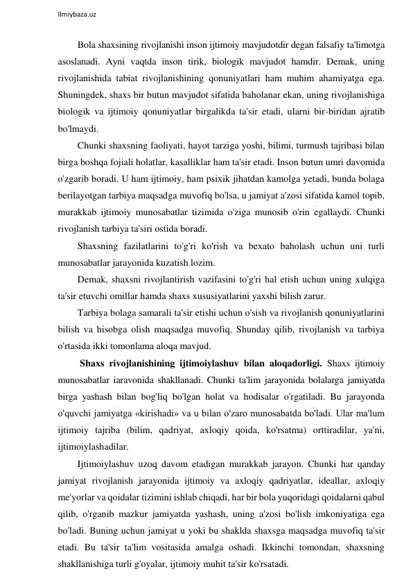  
Ilmiybaza.uz 
 
Bola shaxsining rivojlanishi inson ijtimoiy mavjudotdir degan falsafiy ta'limotga 
asoslanadi. Ayni vaqtda inson tirik, biologik mavjudot hamdir. Demak, uning 
rivojlanishida tabiat rivojlanishining qonuniyatlari ham muhim ahamiyatga ega. 
Shuningdek, shaxs bir butun mavjudot sifatida baholanar ekan, uning rivojlanishiga 
biologik va ijtimoiy qonuniyatlar birgalikda ta'sir etadi, ularni bir-biridan ajratib 
bo'lmaydi. 
Chunki shaxsning faoliyati, hayot tarziga yoshi, bilimi, turmush tajribasi bilan 
birga boshqa fojiali holatlar, kasalliklar ham ta'sir etadi. Inson butun umri davomida 
o'zgarib boradi. U ham ijtimoiy, ham psixik jihatdan kamolga yetadi, bunda bolaga 
berilayotgan tarbiya maqsadga muvofiq bo'lsa, u jamiyat a'zosi sifatida kamol topib, 
murakkab ijtimoiy munosabatlar tizimida o'ziga munosib o'rin egallaydi. Chunki 
rivojlanish tarbiya ta'siri ostida boradi. 
Shaxsning fazilatlarini to'g'ri ko'rish va bexato baholash uchun uni turli 
munosabatlar jarayonida kuzatish lozim. 
Demak, shaxsni rivojlantirish vazifasini to'g'ri hal etish uchun uning xulqiga 
ta'sir etuvchi omillar hamda shaxs xususiyatlarini yaxshi bilish zarur. 
Tarbiya bolaga samarali ta'sir etishi uchun o'sish va rivojlanish qonuniyatlarini 
bilish va hisobga olish maqsadga muvofiq. Shunday qilib, rivojlanish va tarbiya 
o'rtasida ikki tomonlama aloqa mavjud. 
 Shaxs rivojlanishining ijtimoiylashuv bilan aloqadorligi. Shaxs ijtimoiy 
munosabatlar iaravonida shakllanadi. Chunki ta'lim jarayonida bolalarga jamiyatda 
birga yashash bilan bog'liq bo'lgan holat va hodisalar o'rgatiladi. Bu jarayonda 
o'quvchi jamiyatga «kirishadi» va u bilan o'zaro munosabatda bo'ladi. Ular ma'lum 
ijtimoiy tajriba (bilim, qadriyat, axloqiy qoida, ko'rsatma) orttiradilar, ya'ni, 
ijtimoiylashadilar. 
Ijtimoiylashuv uzoq davom etadigan murakkab jarayon. Chunki har qanday 
jamiyat rivojlanish jarayonida ijtimoiy va axloqiy qadriyatlar, ideallar, axloqiy 
me'yorlar va qoidalar tizimini ishlab chiqadi, har bir bola yuqoridagi qoidalarni qabul 
qilib, o'rganib mazkur jamiyatda yashash, uning a'zosi bo'lish imkoniyatiga ega 
bo'ladi. Buning uchun jamiyat u yoki bu shaklda shaxsga maqsadga muvofiq ta'sir 
etadi. Bu ta'sir ta'lim vositasida amalga oshadi. Ikkinchi tomondan, shaxsning 
shakllanishiga turli g'oyalar, ijtimoiy muhit ta'sir ko'rsatadi. 
