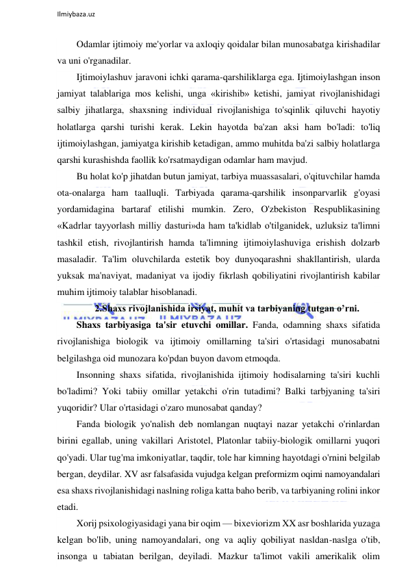  
Ilmiybaza.uz 
 
Odamlar ijtimoiy me'yorlar va axloqiy qoidalar bilan munosabatga kirishadilar 
va uni o'rganadilar. 
Ijtimoiylashuv jaravoni ichki qarama-qarshiliklarga ega. Ijtimoiylashgan inson 
jamiyat talablariga mos kelishi, unga «kirishib» ketishi, jamiyat rivojlanishidagi 
salbiy jihatlarga, shaxsning individual rivojlanishiga to'sqinlik qiluvchi hayotiy 
holatlarga qarshi turishi kerak. Lekin hayotda ba'zan aksi ham bo'ladi: to'liq 
ijtimoiylashgan, jamiyatga kirishib ketadigan, ammo muhitda ba'zi salbiy holatlarga 
qarshi kurashishda faollik ko'rsatmaydigan odamlar ham mavjud. 
Bu holat ko'p jihatdan butun jamiyat, tarbiya muassasalari, o'qituvchilar hamda 
ota-onalarga ham taalluqli. Tarbiyada qarama-qarshilik insonparvarlik g'oyasi 
yordamidagina bartaraf etilishi mumkin. Zero, O'zbekiston Respublikasining 
«Kadrlar tayyorlash milliy dasturi»da ham ta'kidlab o'tilganidek, uzluksiz ta'limni 
tashkil etish, rivojlantirish hamda ta'limning ijtimoiylashuviga erishish dolzarb 
masaladir. Ta'lim oluvchilarda estetik boy dunyoqarashni shakllantirish, ularda 
yuksak ma'naviyat, madaniyat va ijodiy fikrlash qobiliyatini rivojlantirish kabilar 
muhim ijtimoiy talablar hisoblanadi. 
2.Shaxs rivojlanishida irsiyat, muhit va tarbiyaning tutgan o’rni. 
Shaxs tarbiyasiga ta'sir etuvchi omillar. Fanda, odamning shaxs sifatida 
rivojlanishiga biologik va ijtimoiy omillarning ta'siri o'rtasidagi munosabatni 
belgilashga oid munozara ko'pdan buyon davom etmoqda. 
Insonning shaxs sifatida, rivojlanishida ijtimoiy hodisalarning ta'siri kuchli 
bo'ladimi? Yoki tabiiy omillar yetakchi o'rin tutadimi? Balki tarbjyaning ta'siri 
yuqoridir? Ular o'rtasidagi o'zaro munosabat qanday? 
Fanda biologik yo'nalish deb nomlangan nuqtayi nazar yetakchi o'rinlardan 
birini egallab, uning vakillari Aristotel, Platonlar tabiiy-biologik omillarni yuqori 
qo'yadi. Ular tug'ma imkoniyatlar, taqdir, tole har kimning hayotdagi o'rnini belgilab 
bergan, deydilar. XV asr falsafasida vujudga kelgan preformizm oqimi namoyandalari 
esa shaxs rivojlanishidagi naslning roliga katta baho berib, va tarbiyaning rolini inkor 
etadi. 
Xorij psixologiyasidagi yana bir oqim — bixeviorizm XX asr boshlarida yuzaga 
kelgan bo'lib, uning namoyandalari, ong va aqliy qobiliyat nasldan-naslga o'tib, 
insonga u tabiatan berilgan, deyiladi. Mazkur ta'limot vakili amerikalik olim 
