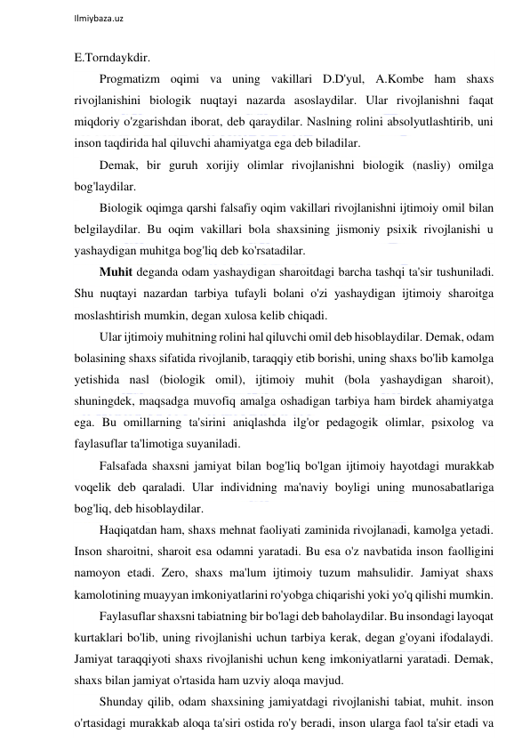  
Ilmiybaza.uz 
 
E.Torndaykdir. 
Progmatizm oqimi va uning vakillari D.D'yul, A.Kombe ham shaxs 
rivojlanishini biologik nuqtayi nazarda asoslaydilar. Ular rivojlanishni faqat 
miqdoriy o'zgarishdan iborat, deb qaraydilar. Naslning rolini absolyutlashtirib, uni 
inson taqdirida hal qiluvchi ahamiyatga ega deb biladilar. 
Demak, bir guruh xorijiy olimlar rivojlanishni biologik (nasliy) omilga 
bog'laydilar. 
Biologik oqimga qarshi falsafiy oqim vakillari rivojlanishni ijtimoiy omil bilan 
belgilaydilar. Bu oqim vakillari bola shaxsining jismoniy psixik rivojlanishi u 
yashaydigan muhitga bog'liq deb ko'rsatadilar. 
Muhit deganda odam yashaydigan sharoitdagi barcha tashqi ta'sir tushuniladi. 
Shu nuqtayi nazardan tarbiya tufayli bolani o'zi yashaydigan ijtimoiy sharoitga 
moslashtirish mumkin, degan xulosa kelib chiqadi. 
Ular ijtimoiy muhitning rolini hal qiluvchi omil deb hisoblaydilar. Demak, odam 
bolasining shaxs sifatida rivojlanib, taraqqiy etib borishi, uning shaxs bo'lib kamolga 
yetishida nasl (biologik omil), ijtimoiy muhit (bola yashaydigan sharoit), 
shuningdek, maqsadga muvofiq amalga oshadigan tarbiya ham birdek ahamiyatga 
ega. Bu omillarning ta'sirini aniqlashda ilg'or pedagogik olimlar, psixolog va 
faylasuflar ta'limotiga suyaniladi. 
Falsafada shaxsni jamiyat bilan bog'liq bo'lgan ijtimoiy hayotdagi murakkab 
voqelik deb qaraladi. Ular individning ma'naviy boyligi uning munosabatlariga 
bog'liq, deb hisoblaydilar. 
Haqiqatdan ham, shaxs mehnat faoliyati zaminida rivojlanadi, kamolga yetadi. 
Inson sharoitni, sharoit esa odamni yaratadi. Bu esa o'z navbatida inson faolligini 
namoyon etadi. Zero, shaxs ma'lum ijtimoiy tuzum mahsulidir. Jamiyat shaxs 
kamolotining muayyan imkoniyatlarini ro'yobga chiqarishi yoki yo'q qilishi mumkin. 
Faylasuflar shaxsni tabiatning bir bo'lagi deb baholaydilar. Bu insondagi layoqat 
kurtaklari bo'lib, uning rivojlanishi uchun tarbiya kerak, degan g'oyani ifodalaydi. 
Jamiyat taraqqiyoti shaxs rivojlanishi uchun keng imkoniyatlarni yaratadi. Demak, 
shaxs bilan jamiyat o'rtasida ham uzviy aloqa mavjud. 
Shunday qilib, odam shaxsining jamiyatdagi rivojlanishi tabiat, muhit. inson 
o'rtasidagi murakkab aloqa ta'siri ostida ro'y beradi, inson ularga faol ta'sir etadi va 
