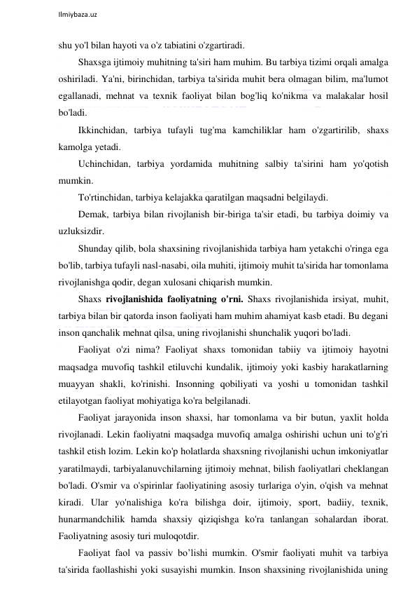  
Ilmiybaza.uz 
 
shu yo'l bilan hayoti va o'z tabiatini o'zgartiradi. 
Shaxsga ijtimoiy muhitning ta'siri ham muhim. Bu tarbiya tizimi orqali amalga 
oshiriladi. Ya'ni, birinchidan, tarbiya ta'sirida muhit bera olmagan bilim, ma'lumot 
egallanadi, mehnat va texnik faoliyat bilan bog'liq ko'nikma va malakalar hosil 
bo'ladi. 
Ikkinchidan, tarbiya tufayli tug'ma kamchiliklar ham o'zgartirilib, shaxs 
kamolga yetadi. 
Uchinchidan, tarbiya yordamida muhitning salbiy ta'sirini ham yo'qotish 
mumkin. 
To'rtinchidan, tarbiya kelajakka qaratilgan maqsadni belgilaydi. 
Demak, tarbiya bilan rivojlanish bir-biriga ta'sir etadi, bu tarbiya doimiy va 
uzluksizdir. 
Shunday qilib, bola shaxsining rivojlanishida tarbiya ham yetakchi o'ringa ega 
bo'lib, tarbiya tufayli nasl-nasabi, oila muhiti, ijtimoiy muhit ta'sirida har tomonlama 
rivojlanishga qodir, degan xulosani chiqarish mumkin. 
Shaxs rivojlanishida faoliyatning o'rni. Shaxs rivojlanishida irsiyat, muhit, 
tarbiya bilan bir qatorda inson faoliyati ham muhim ahamiyat kasb etadi. Bu degani 
inson qanchalik mehnat qilsa, uning rivojlanishi shunchalik yuqori bo'ladi. 
Faoliyat o'zi nima? Faoliyat shaxs tomonidan tabiiy va ijtimoiy hayotni 
maqsadga muvofiq tashkil etiluvchi kundalik, ijtimoiy yoki kasbiy harakatlarning 
muayyan shakli, ko'rinishi. Insonning qobiliyati va yoshi u tomonidan tashkil 
etilayotgan faoliyat mohiyatiga ko'ra belgilanadi. 
Faoliyat jarayonida inson shaxsi, har tomonlama va bir butun, yaxlit holda 
rivojlanadi. Lekin faoliyatni maqsadga muvofiq amalga oshirishi uchun uni to'g'ri 
tashkil etish lozim. Lekin ko'p holatlarda shaxsning rivojlanishi uchun imkoniyatlar 
yaratilmaydi, tarbiyalanuvchilarning ijtimoiy mehnat, bilish faoliyatlari cheklangan 
bo'ladi. O'smir va o'spirinlar faoliyatining asosiy turlariga o'yin, o'qish va mehnat 
kiradi. Ular yo'nalishiga ko'ra bilishga doir, ijtimoiy, sport, badiiy, texnik, 
hunarmandchilik hamda shaxsiy qiziqishga ko'ra tanlangan sohalardan iborat. 
Faoliyatning asosiy turi muloqotdir. 
Faoliyat faol va passiv bo’lishi mumkin. O'smir faoliyati muhit va tarbiya 
ta'sirida faollashishi yoki susayishi mumkin. Inson shaxsining rivojlanishida uning 
