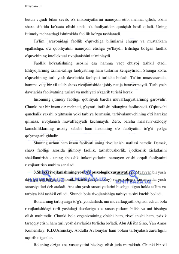  
Ilmiybaza.uz 
 
butun vujudi bilan sevib, o'z imkoniyatlarini namoyon etib, mehnat qilish, o'zini 
shaxs sifatida ko'rsata olishi unda o'z faoliyatidan qoniqish hosil qiladi. Uning 
ijtimoiy mehnatdagi ishtirokida faollik ko'zga tashlanadi. 
Ta'lim jarayonidagi faollik o'quvchiga bilimlarni chuqur va mustahkam 
egallashga, o'z qobiliyatini namoyon etishga yo'llaydi. Bilishga bo'lgan faollik 
o'quvchining intellektual rivojlanishini ta'minlaydi. 
Faollik ko'rsatishning asosini esa hamma vaqt ehtiyoj tashkil etadi. 
Ehtiyojlarning xilma-xilligi faoliyatning ham turlarini kengaytiradi. Shunga ko'ra, 
o'quvchining turli yosh davrlarida faoliyati turlicha bo'ladi. Ta'lim muassasasida, 
hamma vaqt bir xil talab shaxs rivojlanishida ijobiy natija beravermaydi. Turli yosh 
davrlarida faoliyatning turlari va mohiyati o'zgarib turishi kerak. 
Insonning ijtimoiy faolligi, qobiliyati barcha muvaffaqiyatlarining garovidir. 
Chunki har bir inson o'z mehnati, g'ayrati, intilishi bilangina faollashadi. O'qituvchi 
qanchalik yaxshi o'qitmasin yoki tarbiya bermasin, tarbiyalanuvchining o'zi harakat 
qilmasa, rivojlanish muvaffaqiyatli kechmaydi. Zero, barcha ma'naviv-axloqiy 
kamchiliklarning asosiy sababi ham insonning o'z faoliyatini to'g'ri yo'lga 
qo'ymaganligidadir. 
Shuning uchun ham inson faoliyati uning rivojlanishi natiiasi hamdir. Demak, 
shaxs faolligi asosida ijtimoiy faollik, tashabbuskorlik, ijodkorlik xislatlarini 
shakllantirish - uning shaxslik imkoniyatlarini namoyon etishi orqali faoliyatini 
rivojlantirish muhim sanaladi. 
3.Shaxs rivojlanishining yosh va psixologik xususiyatlari. Muayyan bir yosh 
davriga xos boigan anatomik, fiziologik (jismoniy) va psixologik xususiyatlar yosh 
xususiyatlari deb ataladi. Ana shu yosh xususiyatlarini hisobga olgan holda ta'lim va 
tarbiya ishi tashkil etiladi. Shunda bola rivojlanishiga tarbiya ta'siri kuchli bo'ladi. 
Bolalarning tarbiyasiga to'g'ri yondashish, uni muvaffaqiyatli o'qitish uchun bola 
rivojlanishidagi turli yoshdagi davrlariga xos xususiyatlarni bilish va uni hisobga 
olish muhimdir. Chunki bola organizmining o'sishi ham, rivojlanishi ham, psixik 
taraqqiy etishi ham turli yosh davrlarida turlicha bo'ladi. Abu Ali ibn Sino, Yan Amos 
Komenskiy, K.D.Ushinskiy, Abdulla Avloniylar ham bolani tarbiyalash zarurligini 
uqtirib o'tganlar. 
Bolaning o'ziga xos xususiyatini hisobga olish juda murakkab. Chunki bir xil 
