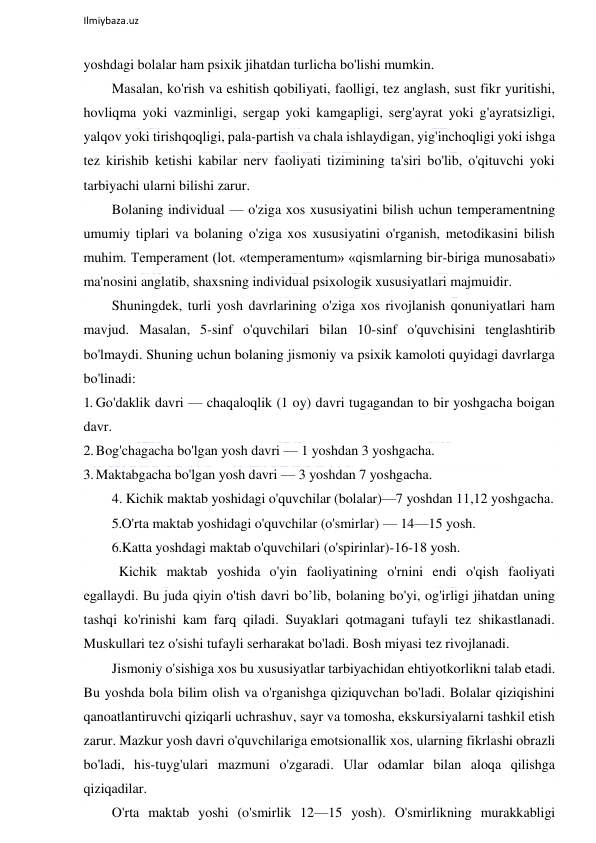  
Ilmiybaza.uz 
 
yoshdagi bolalar ham psixik jihatdan turlicha bo'lishi mumkin. 
Masalan, ko'rish va eshitish qobiliyati, faolligi, tez anglash, sust fikr yuritishi, 
hovliqma yoki vazminligi, sergap yoki kamgapligi, serg'ayrat yoki g'ayratsizligi, 
yalqov yoki tirishqoqligi, pala-partish va chala ishlaydigan, yig'inchoqligi yoki ishga 
tez kirishib ketishi kabilar nerv faoliyati tizimining ta'siri bo'lib, o'qituvchi yoki 
tarbiyachi ularni bilishi zarur. 
Bolaning individual — o'ziga xos xususiyatini bilish uchun temperamentning 
umumiy tiplari va bolaning o'ziga xos xususiyatini o'rganish, metodikasini bilish 
muhim. Temperament (lot. «temperamentum» «qismlarning bir-biriga munosabati» 
ma'nosini anglatib, shaxsning individual psixologik xususiyatlari majmuidir. 
Shuningdek, turli yosh davrlarining o'ziga xos rivojlanish qonuniyatlari ham 
mavjud. Masalan, 5-sinf o'quvchilari bilan 10-sinf o'quvchisini tenglashtirib 
bo'lmaydi. Shuning uchun bolaning jismoniy va psixik kamoloti quyidagi davrlarga 
bo'linadi: 
1. Go'daklik davri — chaqaloqlik (1 oy) davri tugagandan to bir yoshgacha boigan 
davr. 
2. Bog'chagacha bo'lgan yosh davri — 1 yoshdan 3 yoshgacha. 
3. Maktabgacha bo'lgan yosh davri — 3 yoshdan 7 yoshgacha. 
4. Kichik maktab yoshidagi o'quvchilar (bolalar)—7 yoshdan 11,12 yoshgacha. 
5.O'rta maktab yoshidagi o'quvchilar (o'smirlar) — 14—15 yosh. 
6.Katta yoshdagi maktab o'quvchilari (o'spirinlar)-16-18 yosh. 
 Kichik maktab yoshida o'yin faoliyatining o'rnini endi o'qish faoliyati 
egallaydi. Bu juda qiyin o'tish davri bo’lib, bolaning bo'yi, og'irligi jihatdan uning 
tashqi ko'rinishi kam farq qiladi. Suyaklari qotmagani tufayli tez shikastlanadi. 
Muskullari tez o'sishi tufayli serharakat bo'ladi. Bosh miyasi tez rivojlanadi. 
Jismoniy o'sishiga xos bu xususiyatlar tarbiyachidan ehtiyotkorlikni talab etadi. 
Bu yoshda bola bilim olish va o'rganishga qiziquvchan bo'ladi. Bolalar qiziqishini 
qanoatlantiruvchi qiziqarli uchrashuv, sayr va tomosha, ekskursiyalarni tashkil etish 
zarur. Mazkur yosh davri o'quvchilariga emotsionallik xos, ularning fikrlashi obrazli 
bo'ladi, his-tuyg'ulari mazmuni o'zgaradi. Ular odamlar bilan aloqa qilishga 
qiziqadilar. 
O'rta maktab yoshi (o'smirlik 12—15 yosh). O'smirlikning murakkabligi 
