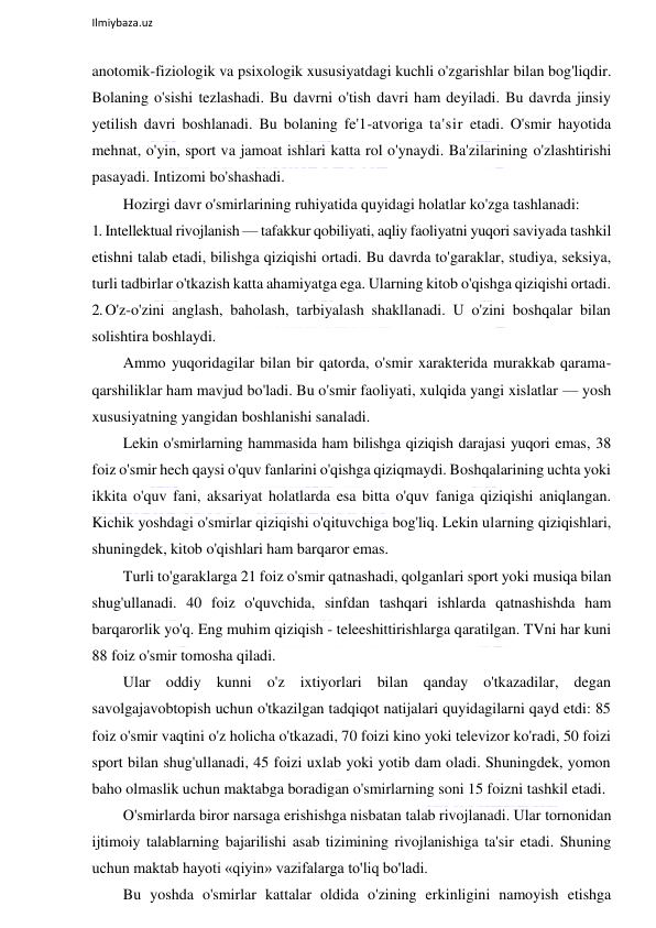  
Ilmiybaza.uz 
 
anotomik-fiziologik va psixologik xususiyatdagi kuchli o'zgarishlar bilan bog'liqdir. 
Bolaning o'sishi tezlashadi. Bu davrni o'tish davri ham deyiladi. Bu davrda jinsiy 
yetilish davri boshlanadi. Bu bolaning fe'1-atvoriga ta'sir etadi. O'smir hayotida 
mehnat, o'yin, sport va jamoat ishlari katta rol o'ynaydi. Ba'zilarining o'zlashtirishi 
pasayadi. Intizomi bo'shashadi. 
Hozirgi davr o'smirlarining ruhiyatida quyidagi holatlar ko'zga tashlanadi: 
1. Intellektual rivojlanish — tafakkur qobiliyati, aqliy faoliyatni yuqori saviyada tashkil 
etishni talab etadi, bilishga qiziqishi ortadi. Bu davrda to'garaklar, studiya, seksiya, 
turli tadbirlar o'tkazish katta ahamiyatga ega. Ularning kitob o'qishga qiziqishi ortadi. 
2. O'z-o'zini anglash, baholash, tarbiyalash shakllanadi. U o'zini boshqalar bilan 
solishtira boshlaydi. 
Ammo yuqoridagilar bilan bir qatorda, o'smir xarakterida murakkab qarama-
qarshiliklar ham mavjud bo'ladi. Bu o'smir faoliyati, xulqida yangi xislatlar — yosh 
xususiyatning yangidan boshlanishi sanaladi. 
Lekin o'smirlarning hammasida ham bilishga qiziqish darajasi yuqori emas, 38 
foiz o'smir hech qaysi o'quv fanlarini o'qishga qiziqmaydi. Boshqalarining uchta yoki 
ikkita o'quv fani, aksariyat holatlarda esa bitta o'quv faniga qiziqishi aniqlangan. 
Kichik yoshdagi o'smirlar qiziqishi o'qituvchiga bog'liq. Lekin ularning qiziqishlari, 
shuningdek, kitob o'qishlari ham barqaror emas. 
Turli to'garaklarga 21 foiz o'smir qatnashadi, qolganlari sport yoki musiqa bilan 
shug'ullanadi. 40 foiz o'quvchida, sinfdan tashqari ishlarda qatnashishda ham 
barqarorlik yo'q. Eng muhim qiziqish - teleeshittirishlarga qaratilgan. TVni har kuni 
88 foiz o'smir tomosha qiladi. 
Ular oddiy kunni o'z ixtiyorlari bilan qanday o'tkazadilar, degan 
savolgajavobtopish uchun o'tkazilgan tadqiqot natijalari quyidagilarni qayd etdi: 85 
foiz o'smir vaqtini o'z holicha o'tkazadi, 70 foizi kino yoki televizor ko'radi, 50 foizi 
sport bilan shug'ullanadi, 45 foizi uxlab yoki yotib dam oladi. Shuningdek, yomon 
baho olmaslik uchun maktabga boradigan o'smirlarning soni 15 foizni tashkil etadi. 
O'smirlarda biror narsaga erishishga nisbatan talab rivojlanadi. Ular tornonidan 
ijtimoiy talablarning bajarilishi asab tizimining rivojlanishiga ta'sir etadi. Shuning 
uchun maktab hayoti «qiyin» vazifalarga to'liq bo'ladi. 
Bu yoshda o'smirlar kattalar oldida o'zining erkinligini namoyish etishga 
