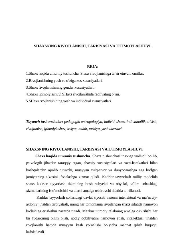 SHAXSNING RIVOJLANISHI, TARBIYASI VA IJTIMOYLASHUVI.
REJA:
1.Shaxs haqida umumiy tushuncha. Shaxs rivojlanishiga ta’sir etuvchi omillar.
2.Rivojlanishning yosh va o‘ziga xos xususiyatlari. 
3.Shaxs rivojlanishining gender xususiyatlari. 
4.Shaxs ijtimoiylashuvi.SHaxs rivojlanishida faoliyatnig o‘rni.
5.SHaxs rvojlanishining yosh va individual xususiyatlari.
Tayanch tushunchalar: pedagogik antropologiya, individ, shaxs, individuallik, o’sish,
rivojlanish, ijtimoiylashuv, irsiyat, muhit, tarbiya, yosh davrlari.
SHAXSNING RIVOJLANISHI, TARBIYASI VA IJTIMOYLASHUVI
        Shaxs haqida umumiy tushuncha. Shaxs tushunchasi insonga taalluqli bo’lib,
psixologik jihatdan taraqqiy etgan, shaxsiy xususiyatlari va xatti-harakatlari bilan
boshqalardan ajralib turuvchi, muayyan xulq-atvor va dunyoqarashga ega bo’lgan
jamiyatning a’zosini ifodalashga xizmat qiladi. Kadrlar tayyorlash milliy modelida
shaxs  kadrlar  tayyorlash  tizimining bosh  subyekti  va obyekti, ta’lim  sohasidagi
xizmatlarining iste’molchisi va ularni amalga oshiruvchi sifatida ta’riflanadi.
        Kadrlar tayyorlash sohasidagi davlat siyosati insonni intellektual va ma’naviy-
axlohiy jihatdan tarbiyalash, uning har tomonlama rivojlangan shaxs sifatida namoyon
bo’lishiga erishishni nazarda tutadi. Mazkur ijtimoiy talabning amalga oshirilishi har
bir fuqaroning bilim olish, ijodiy qobiliyatini namoyon etish, intellektual jihatdan
rivojlanishi  hamda  muayyan  kasb  yo’nalishi  bo’yicha  mehnat  qilish  huquqni
kafolatlaydi.
