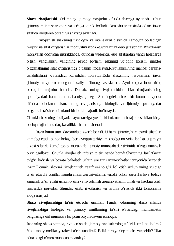 Shaxs rivojlanishi. Odamning ijtimoiy mavjudot sifatida shaxsga aylanishi uchun
ijtimoiy muhit sharoitlari va tarbiya kerak bo’ladi. Ana shular ta’sirida odam inson
sifatida rivojlanib boradi va shaxsga aylanadi.
       Rivojlanish shaxsning fiziologik va intellektual o’sishida namoyon bo’ladigan
miqdor va sifat o’zgarishlar mohiyatini ifoda etuvchi murakkab jarayondir. Rivojlanish
mohiyatan oddiydan murakkabga, quyidan yuqoriga, eski sifatlardan yangi holatlarga
o’tish,  yangilanish,  yangining  paydo  bo’lishi,  eskining  yo’qolib  borishi,  miqdor
o’zgarishining sifat o’zgarishiga o’tishini ifodalaydi.Rivojlanishining manbai qarama-
qarshiliklarni  o’rtasidagi  kurashdan  iboratdir.Bola  shaxsining  rivojlanishi  inson
ijtimoiy mavjudotdir degan falsafiy ta’limotga asoslanadi. Ayni vaqtda inson tirik,
biologik  mavjudot  hamdir.  Demak,  uning  rivojlanishida  tabiat  rivojlanishining
qonuniyatlari ham muhim ahamiyatga ega. Shuningdek, shaxs bir butun mavjudot
sifatida  baholanar  ekan,  uning  rivojlanishiga  biologik  va  ijtimoiy  qonuniyatlar
birgalikda ta’sir etadi, ularni bir-biridan ajratib bo’lmaydi.
Chunki shaxsning faoliyati, hayot tarziga yoshi, bilimi, turmush taj-ribasi bilan birga
boshqa fojiali holatlar, kasalliklar ham ta’sir etadi.
         Inson butun umri davomida o’zgarib boradi. U ham ijtimoiy, ham psixik jihatdan
kamolga etadi, bunda bolaga berilayotgan tarbiya maqsadga muvofiq bo’lsa, u jamiyat
a’zosi sifatida kamol topib, murakkab ijtimoiy munosabatlar tizimida o’ziga munosib
o’rin egallaydi. Chunki rivojlanish tarbiya ta’siri ostida boradi.Shaxsning fazilatlarini
to’g’ri ko’rish va bexato baholash uchun uni turli munosabatlar jarayonida kuzatish
lozim.Demak, shaxsni rivojlantirish vazifasini to’g’ri hal etish uchun uning xulqiga
ta’sir etuvchi omillar hamda shaxs xususiyatlarini yaxshi bilish zarur.Tarbiya bolaga
samarali ta’sir etishi uchun o’sish va rivojlanish qonuniyatlarini bilish va hisobga olish
maqsadga muvofiq. Shunday qilib, rivojlanish va tarbiya o’rtasida ikki tomonlama
aloqa mavjud.
Shaxs  rivojlanishiga  ta’sir  etuvchi  omillar.  Fanda,  odamning  shaxs  sifatida
rivojlanishiga  biologik  va  ijtimoiy  omillarning  ta’siri  o’rtasidagi  munosabatni
belgilashga oid munozara ko’pdan buyon davom etmoqda.
Insonning shaxs sifatida, rivojlanishida ijtimoiy hodisalarning ta’siri kuchli bo’ladimi?
Yoki tabiiy omillar yetakchi o’rin tutadimi? Balki tarbiyaning ta’siri yuqoridir? Ular
o’rtasidagi o’zaro munosabat qanday?
