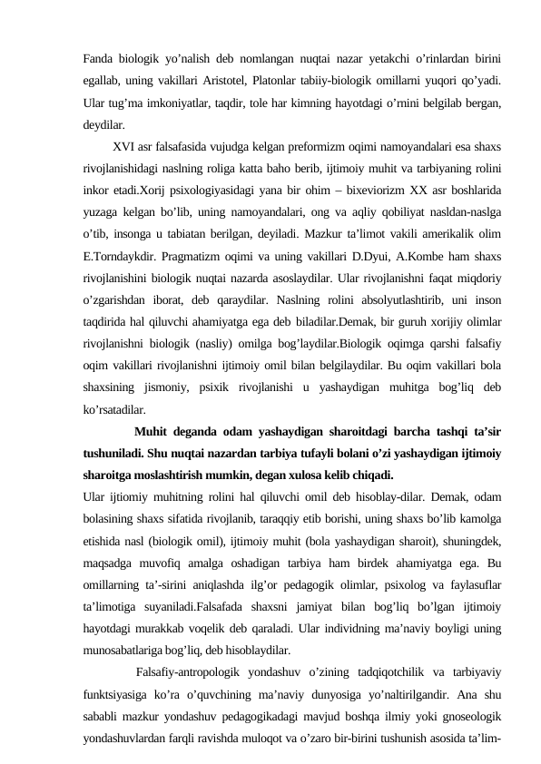 Fanda biologik yo’nalish deb nomlangan nuqtai nazar yetakchi o’rinlardan birini
egallab, uning vakillari Aristotel, Platonlar tabiiy-biologik omillarni yuqori qo’yadi.
Ular tug’ma imkoniyatlar, taqdir, tole har kimning hayotdagi o’rnini belgilab bergan,
deydilar.
        XVI asr falsafasida vujudga kelgan preformizm oqimi namoyandalari esa shaxs
rivojlanishidagi naslning roliga katta baho berib, ijtimoiy muhit va tarbiyaning rolini
inkor etadi.Xorij psixologiyasidagi yana bir ohim – bixeviorizm XX asr boshlarida
yuzaga kelgan bo’lib, uning namoyandalari, ong va aqliy qobiliyat nasldan-naslga
o’tib, insonga u tabiatan berilgan, deyiladi. Mazkur ta’limot vakili amerikalik olim
E.Torndaykdir. Pragmatizm oqimi va uning vakillari D.Dyui, A.Kombe ham shaxs
rivojlanishini biologik nuqtai nazarda asoslaydilar. Ular rivojlanishni faqat miqdoriy
o’zgarishdan  iborat,  deb  qaraydilar.  Naslning  rolini  absolyutlashtirib,  uni  inson
taqdirida hal qiluvchi ahamiyatga ega deb biladilar.Demak, bir guruh xorijiy olimlar
rivojlanishni biologik (nasliy) omilga bog’laydilar.Biologik oqimga qarshi falsafiy
oqim vakillari rivojlanishni ijtimoiy omil bilan belgilaydilar. Bu oqim vakillari bola
shaxsining  jismoniy,  psixik  rivojlanishi  u  yashaydigan  muhitga  bog’liq  deb
ko’rsatadilar.
        Muhit deganda odam yashaydigan sharoitdagi barcha tashqi ta’sir
tushuniladi. Shu nuqtai nazardan tarbiya tufayli bolani o’zi yashaydigan ijtimoiy
sharoitga moslashtirish mumkin, degan xulosa kelib chiqadi.
Ular ijtiomiy muhitning rolini hal qiluvchi omil deb hisoblay-dilar. Demak, odam
bolasining shaxs sifatida rivojlanib, taraqqiy etib borishi, uning shaxs bo’lib kamolga
etishida nasl (biologik omil), ijtimoiy muhit (bola yashaydigan sharoit), shuningdek,
maqsadga  muvofiq  amalga  oshadigan  tarbiya  ham  birdek  ahamiyatga  ega.  Bu
omillarning ta’-sirini aniqlashda ilg’or pedagogik olimlar, psixolog va faylasuflar
ta’limotiga  suyaniladi.Falsafada  shaxsni  jamiyat  bilan  bog’liq  bo’lgan  ijtimoiy
hayotdagi murakkab voqelik deb qaraladi. Ular individning ma’naviy boyligi uning
munosabatlariga bog’liq, deb hisoblaydilar.
      Falsafiy-antropologik  yondashuv  o’zining  tadqiqotchilik  va  tarbiyaviy
funktsiyasiga  ko’ra  o’quvchining  ma’naviy  dunyosiga  yo’naltirilgandir.  Ana  shu
sababli mazkur yondashuv pedagogikadagi mavjud boshqa ilmiy yoki gnoseologik
yondashuvlardan farqli ravishda muloqot va o’zaro bir-birini tushunish asosida ta’lim-
