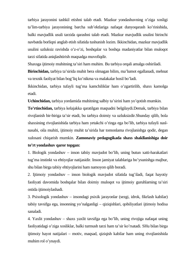 tarbiya jarayonini tashkil etishni talab etadi. Mazkur yondashuvning o’ziga xosligi
ta’lim-tarbiya jarayonining barcha sub’ektlariga nafaqat dunyoqarash ko’rinishida,
balki mavjudlik usuli tarzida qarashni talab etadi. Mazkur mavjudlik usulini birinchi
navbatda borliqni anglab etish sifatida tushunish lozim. Ikkinchidan, mazkur mavjudlik
usulini uzluksiz ravishda o’z-o’zi, boshqalar va boshqa madaniyatlar bilan muloqot
tarzi sifatida aniqlashtirish maqsadga muvofiqdir.
Shaxsga ijtimoiy muhitning ta’siri ham muhim. Bu tarbiya orqali amalga oshiriladi. 
Birinchidan, tarbiya ta’sirida muhit bera olmagan bilim, ma’lumot egallanadi, mehnat
va texnik faoliyat bilan bog’liq ko’nikma va malakalar hosil bo’ladi.
Ikkinchidan, tarbiya tufayli tug’ma kamchiliklar ham o’zgartirilib, shaxs kamolga
etadi.
Uchinchidan, tarbiya yordamida muhitning salbiy ta’sirini ham yo’qotish mumkin.
To’rtinchidan, tarbiya kelajakka qaratilgan maqsadni belgilaydi.Demak, tarbiya bilan
rivojlanish bir-biriga ta’sir etadi, bu tarbiya doimiy va uzluksizdir.Shunday qilib, bola
shaxsining rivojlanishida tarbiya ham yetakchi o’ringa ega bo’lib, tarbiya tufayli nasl-
nasabi, oila muhiti, ijtimoiy muhit ta’sirida har tomonlama rivojlanishga qodir, degan
xulosani chiqarish mumkin.  Zamonaviy pedagogikada shaxs shakllanishiga doir
to’rt yondashuv qaror topgan:
1. Biologik yondashuv – inson tabiiy mavjudot bo’lib, uning butun xatti-harakatlari
tug’ma instinkt va ehtiyojlar natijasidir. Inson jamiyat talablariga bo’ysunishga majbur,
shu bilan birga tabiiy ehtiyojlarini ham namoyon qilib boradi.
2. Ijtimoiy yondashuv – inson biologik mavjudot sifatida tug’iladi, faqat hayotiy
faoliyati davomida boshqalar bilan doimiy muloqot va ijtimoiy guruhlarning ta’siri
ostida ijtimoiylashadi.
3. Psixologik yondashuv – insondagi psixik jarayonlar (sezgi, idrok, fikrlash kabilar)
tabiiy tavsifga ega, insonning yo’nalganligi – qiziqishlari, qobiliyatlari ijtimoiy hodisa
sanaladi.
4. Yaxlit yondashuv – shaxs yaxlit tavsifga ega bo’lib, uning rivojiga nafaqat uning
faoliyatidagi o’ziga xosliklar, balki turmush tarzi ham ta’sir ko’rsatadi. SHu bilan birga
ijtimoiy hayot natijalari – motiv, maqsad, qiziqish kabilar ham uning rivojlanishida
muhim rol o’ynaydi.
