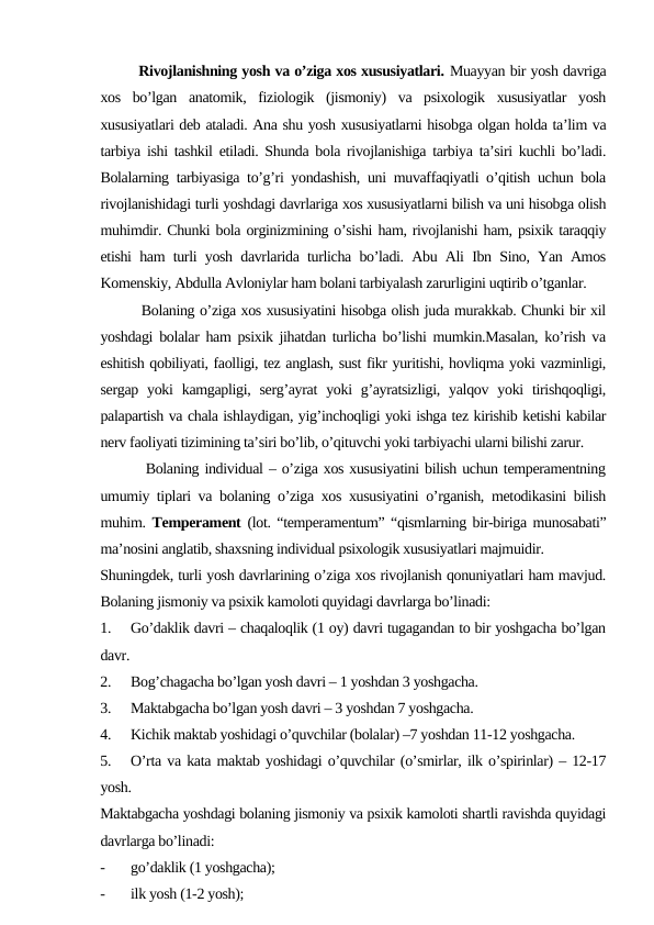         Rivojlanishning yosh va o’ziga xos xususiyatlari. Muayyan bir yosh davriga
xos  bo’lgan  anatomik,  fiziologik  (jismoniy)  va  psixologik  xususiyatlar  yosh
xususiyatlari deb ataladi. Ana shu yosh xususiyatlarni hisobga olgan holda ta’lim va
tarbiya ishi tashkil etiladi. Shunda bola rivojlanishiga tarbiya ta’siri kuchli bo’ladi.
Bolalarning tarbiyasiga to’g’ri yondashish, uni muvaffaqiyatli o’qitish uchun bola
rivojlanishidagi turli yoshdagi davrlariga xos xususiyatlarni bilish va uni hisobga olish
muhimdir. Chunki bola orginizmining o’sishi ham, rivojlanishi ham, psixik taraqqiy
etishi ham turli yosh davrlarida turlicha bo’ladi. Abu Ali Ibn Sino, Yan Amos
Komenskiy, Abdulla Avloniylar ham bolani tarbiyalash zarurligini uqtirib o’tganlar.
        Bolaning o’ziga xos xususiyatini hisobga olish juda murakkab. Chunki bir xil
yoshdagi bolalar ham psixik jihatdan turlicha bo’lishi mumkin.Masalan, ko’rish va
eshitish qobiliyati, faolligi, tez anglash, sust fikr yuritishi, hovliqma yoki vazminligi,
sergap  yoki  kamgapligi,  serg’ayrat  yoki  g’ayratsizligi, yalqov  yoki  tirishqoqligi,
palapartish va chala ishlaydigan, yig’inchoqligi yoki ishga tez kirishib ketishi kabilar
nerv faoliyati tizimining ta’siri bo’lib, o’qituvchi yoki tarbiyachi ularni bilishi zarur.
        Bolaning individual – o’ziga xos xususiyatini bilish uchun temperamentning
umumiy tiplari va bolaning o’ziga xos xususiyatini o’rganish, metodikasini bilish
muhim.  Temperament  (lot. “temperamentum” “qismlarning bir-biriga munosabati”
ma’nosini anglatib, shaxsning individual psixologik xususiyatlari majmuidir.
Shuningdek, turli yosh davrlarining o’ziga xos rivojlanish qonuniyatlari ham mavjud.
Bolaning jismoniy va psixik kamoloti quyidagi davrlarga bo’linadi:
1.
Go’daklik davri – chaqaloqlik (1 oy) davri tugagandan to bir yoshgacha bo’lgan
davr.
2.
Bog’chagacha bo’lgan yosh davri – 1 yoshdan 3 yoshgacha.
3.
Maktabgacha bo’lgan yosh davri – 3 yoshdan 7 yoshgacha.
4.
Kichik maktab yoshidagi o’quvchilar (bolalar) –7 yoshdan 11-12 yoshgacha.
5.
O’rta va kata maktab yoshidagi o’quvchilar (o’smirlar, ilk o’spirinlar) – 12-17
yosh.
Maktabgacha yoshdagi bolaning jismoniy va psixik kamoloti shartli ravishda quyidagi
davrlarga bo’linadi:
-
go’daklik (1 yoshgacha);
-
ilk yosh (1-2 yosh);
