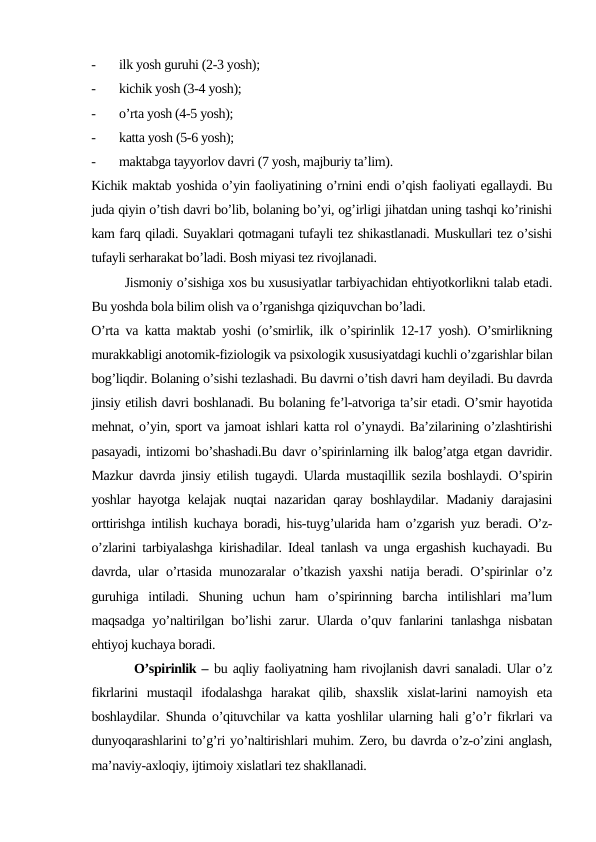 -
ilk yosh guruhi (2-3 yosh);
-
kichik yosh (3-4 yosh);
-
o’rta yosh (4-5 yosh);
-
katta yosh (5-6 yosh);
-
maktabga tayyorlov davri (7 yosh, majburiy ta’lim).
Kichik maktab yoshida o’yin faoliyatining o’rnini endi o’qish faoliyati egallaydi. Bu
juda qiyin o’tish davri bo’lib, bolaning bo’yi, og’irligi jihatdan uning tashqi ko’rinishi
kam farq qiladi. Suyaklari qotmagani tufayli tez shikastlanadi. Muskullari tez o’sishi
tufayli serharakat bo’ladi. Bosh miyasi tez rivojlanadi.
        Jismoniy o’sishiga xos bu xususiyatlar tarbiyachidan ehtiyotkorlikni talab etadi.
Bu yoshda bola bilim olish va o’rganishga qiziquvchan bo’ladi.
O’rta va katta maktab yoshi (o’smirlik, ilk o’spirinlik 12-17 yosh). O’smirlikning
murakkabligi anotomik-fiziologik va psixologik xususiyatdagi kuchli o’zgarishlar bilan
bog’liqdir. Bolaning o’sishi tezlashadi. Bu davrni o’tish davri ham deyiladi. Bu davrda
jinsiy etilish davri boshlanadi. Bu bolaning fe’l-atvoriga ta’sir etadi. O’smir hayotida
mehnat, o’yin, sport va jamoat ishlari katta rol o’ynaydi. Ba’zilarining o’zlashtirishi
pasayadi, intizomi bo’shashadi.Bu davr o’spirinlarning ilk balog’atga etgan davridir.
Mazkur davrda jinsiy etilish tugaydi. Ularda mustaqillik sezila boshlaydi. O’spirin
yoshlar hayotga kelajak nuqtai nazaridan qaray boshlaydilar. Madaniy darajasini
orttirishga intilish kuchaya boradi, his-tuyg’ularida ham o’zgarish yuz beradi. O’z-
o’zlarini tarbiyalashga kirishadilar. Ideal tanlash va unga ergashish kuchayadi. Bu
davrda, ular o’rtasida munozaralar o’tkazish yaxshi natija beradi. O’spirinlar o’z
guruhiga  intiladi.  Shuning  uchun  ham  o’spirinning  barcha  intilishlari  ma’lum
maqsadga yo’naltirilgan bo’lishi zarur. Ularda o’quv fanlarini tanlashga nisbatan
ehtiyoj kuchaya boradi.
        O’spirinlik – bu aqliy faoliyatning ham rivojlanish davri sanaladi. Ular o’z
fikrlarini  mustaqil  ifodalashga  harakat  qilib,  shaxslik  xislat-larini  namoyish  eta
boshlaydilar. Shunda o’qituvchilar va katta yoshlilar ularning hali g’o’r fikrlari va
dunyoqarashlarini to’g’ri yo’naltirishlari muhim. Zero, bu davrda o’z-o’zini anglash,
ma’naviy-axloqiy, ijtimoiy xislatlari tez shakllanadi.
