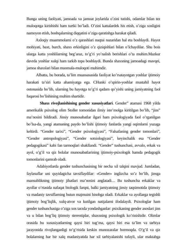 Bunga uning faoliyati, jamoada va jamoat joylarida o’zini tutishi, odamlar bilan tez
muloqotga kirishishi ham turtki bo’ladi. O’zini kattalardek his etish, o’ziga xosligini
namoyon etish, boshqalarning diqqatini o’ziga qaratishga harakat qiladi. 
       Axloqiy muammolarni o’z qarashlari nuqtai nazaridan hal eta boshlaydi. Hayot
mohiyati, baxt, burch, shaxs erkinligini o’z qiziqishlari bilan o’lchaydilar. Shu bois
ularga katta yoshlilarning beg’araz, to’g’ri yo’nalish berishlari o’ta muhim.Mazkur
davrda yoshlar xulqi ham tarkib topa boshlaydi. Bunda shaxsning jamoadagi mavqei,
jamoa shaxslari bilan muomala-muloqoti muhimdir.
        Albatta, bu borada, ta’lim muassasasida faoliyat ko’rsatayotgan yoshlar ijtimoiy
harakati  ta’siri  katta  ahamiyatga  ega.  CHunki  o’spirin-yoshlar  mustahil  hayot
ostonasida bo’lib, ularning bu hayotga to’g’ri qadam qo’yishi uning jamiyatning faol
fuqarosi bo’lishining muhim shartidir.
        Shaxs rivojlanishining gender xususiyatlari. Gender” atamasi 1968 yilda
amerikalik psixolog olim Stoller tomonidan ilmiy iste’molga kiritilgan bo’lib, “jins”
ma’nosini bildiradi. Jinsiy munosabatlar ilgari ham psixologiyada faol o’rganilgan
bo’lsa-da, yangi atamaning paydo bo’lishi ijtimoiy fanlarda yangi oqimlarni yuzaga
keltirdi. “Gender tarixi”, “Gender psixologiyasi”, “Falsafaning gender tomonlari”,
“Gender  antropologiyasi”,  “Gender  sotsiologiyasi”,  keyinchalik  esa  “Gender
pedagogikasi” kabi fan tarmoqlari shakllandi. “Gender” tushunchasi, avvalo, erkak va
ayol, o’g’il va qiz bolalar munosabatlarining ijtimoiy-psixologik hamda pedagogik
tomonlarini qamrab oladi. 
       Adabiyotlarda gender tushunchasining bir necha xil talqini mavjud. Jumladan,
faylasuflar uni quyidagicha tavsiflaydilar: «Gender» inglizcha so’z bo’lib, jinsga
mansublikning ijtimoiy jihatlari ma’nosini anglatadi.... Bu tushuncha erkaklar va
ayollar o’rtasida nafaqat biologik farqni, balki jamiyatning jinsiy taqsimotida ijtimoiy
va madaniy tavsiflarning butun majmuini hisobga oladi. Erkaklar va ayollarga tegishli
ijtimoiy bog’liqlik, xulq-atvor va kutilgan natijalarni ifodalaydi. Psixologlar ham
gender tushunchasiga o’ziga xos tarzda yondashganlar: psixikaning gender asoslari jins
va u bilan bog’liq ijtimoiy stereotiplar, shaxsning psixologik ko’rinishidir. Olimlar
orasida  bu  xususiyatlarning  qaysi  biri  tug’ma,  qaysi  biri  esa  ta’lim  va  tarbiya
jarayonida rivojlanganligi to’g’risida keskin munozaralar bormoqda. O’g’il va qiz
bolalarning har bir xalq madaniyatida har xil tarbiyalanishi tufayli, ular maktabga
