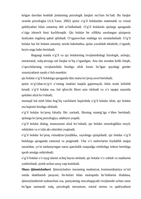 kelgan davrdan boshlab jinslarning psixologik farqlari ma’lum bo’ladi. Bu farqlar
orasida psixologlar (A.E.Taras, 2002) qizlar o’g’il bolalardan matematik va vizual
qobiliyatlari bilan ustunroq deb ta’kidlashadi. O’g’il bolalarda qizlarga qaraganda
o’ziga  ishonch  hissi  kuchliroqdir.  Qiz  bolalar  bir  xillikka  asoslangan  qiziqarsiz
faoliyatni engilroq qabul qilishadi. O’zgaruvchan muhitga tez moslashishadi. O’g’il
bolalar har bir holatni umumiy tarzda baholashsa, qizlar yaxshilab tekshirib, o’rganib,
keyin unga baho berishadi. 
       Bugungi kunda o’g’il va qiz bolalarning rivojlanishidagi fiziologik, axloqiy,
emotsional, xulq-atvorga oid farqlar to’liq o’rganilgan. Ana shu asosdan kelib chiqib,
o’quvchilarning  rivojlanishida  hisobga  olish  lozim  bo’lgan  quyidagi  gender
xususiyatlarni sanab o’tish mumkin:
qiz bolalar o’g’il bolalarga qaraganda ikki marta ko’proq savol berishadi; 
qizlar to’g’ridan-to’g’ri o’zining istaklari haqida gapirmaydi, lekin tezda kelishib
ketadi; o’g’il bolalar esa, hal qiluvchi fikrni ayta olishadi va o’z ңuqtai nazarida
qolishni afzal ko’rishadi;
mustaqil hal etish bilan bog’liq vazifalarni bajarishda o’g’il bolalar sifati, qiz bolalar
esa hajmini hisobga olishadi;
o’g’il bolalar ko’proq falsafiy fikr yuritadi, fikrning mantig’iga e’tibor berishadi;
qizlarga ko’proq psixologiya, adabiyot yoqadi;
o’g’il bolalar dialog, munozarani afzal ko’rishadi; qiz bolalar monologlikka moyil,
eshitishni va o’zida aks ettirishni yoqtiradi;
o’g’il bolalar ko’proq virtual(mo’jiza)likka, xayolotga qiziqishadi; qiz bolalar o’g’il
bolalarga qaraganda ratsional va pragmatik. Ular o’z tanlovlarini foydalilik nuqtai
nazaridan, ya’ni tanlanayotgan narsa qanchalik maqsadga erishishga imkon berishiga
qarab amalga oshirishadi;
o’g’il bolalar o’z tuyg’ularini ochiq bayon etishadi; qiz bolalar o’z xohish va istaklarini
yashirishadi, aytish uchun uzoq vaqt kutishadi.
Shaxs ijtimoiylashuvi. Ijtimoiylashuv insonning madaniyat, kommunikatsiya ta’siri
ostida  shakllanish  jarayoni,  bir-birlari  bilan  muloqotda  bo’lishlarini  ifodalasa,
ijtimoiylashtirish tushunchasi esa, jamiyatning muvafaqqiyatli rivojlanishi uchun zarur
bo’lgan  namunali  xulq,  psixologik  mexanizm,  sotsial  norma  va  qadriyatlarni
