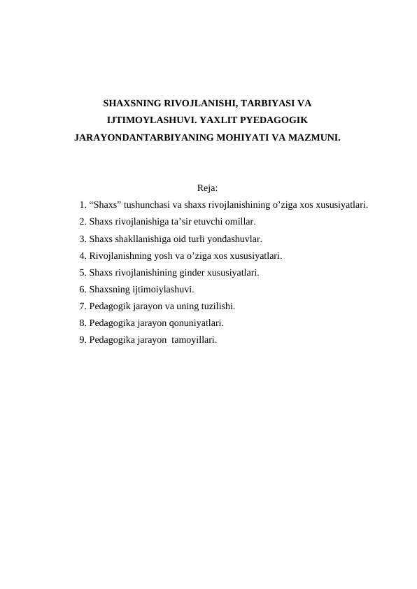 SHAXSNING RIVOJLANISHI, TARBIYASI VA
IJTIMOYLASHUVI. YAXLIT PYEDAGOGIK
JARAYONDANTARBIYANING MOHIYATI VA MAZMUNI.
Reja:
1. “Shaxs” tushunchasi va shaxs rivojlanishining o’ziga xos xususiyatlari.
2. Shaxs rivojlanishiga ta’sir etuvchi omillar.
3. Shaxs shakllanishiga oid turli yondashuvlar.
4. Rivojlanishning yosh va o’ziga xos xususiyatlari.
5. Shaxs rivojlanishining ginder xususiyatlari.
6. Shaxsning ijtimoiylashuvi.
7. Pedagogik jarayon va uning tuzilishi.
8. Pedagogika jarayon qonuniyatlari.
9. Pedagogika jarayon  tamoyillari.
