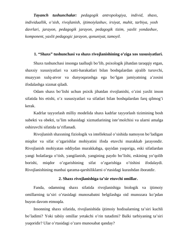 Tayanch  tushunchalar: pedagogik  antropologiya,  individ,  shaxs,
individuallik, o’sish, rivojlanish, ijtimoiylashuv, irsiyat, muhit, tarbiya, yosh
davrlari,  jarayon,  pedagogik  jarayon,  pedagogik  tizim,  yaxlit  yondashuv,
komponent, yaxlit pedagogic jarayon, qonuniyat, tamoyil.
1. “Shaxs” tushunchasi va shaxs rivojlanishining o’ziga xos xususiyatlari.
Shaxs tushunchasi insonga taalluqli bo’lib, psixologik jihatdan taraqqiy etgan,
shaxsiy  xususiyatlari  va  xatti-harakatlari  bilan  boshqalardan  ajralib  turuvchi,
muayyan  xulq-atvor  va  dunyoqarashga  ega  bo’lgan  jamiyatning  a’zosini
ifodalashga xizmat qiladi.
Odam shaxs bo’lishi uchun psixik jihatdan rivojlanishi, o’zini yaxlit inson
sifatida his etishi, o’z xususiyatlari va sifatlari bilan boshqalardan farq qilmog’i
kerak.
Kadrlar tayyorlash milliy modelida shaxs kadrlar tayyorlash tizimining bosh
subekti va obekti, ta’lim sohasidagi xizmatlarining iste’molchisi va ularni amalga
oshiruvchi sifatida ta’riflanadi.
Rivojlanish shaxsning fiziologik va intellektual o’sishida namoyon bo’ladigan
miqdor  va  sifat  o’zgarishlar  mohiyatini  ifoda  etuvchi  murakkab  jarayondir.
Rivojlanish mohiyatan oddiydan murakkabga, quyidan yuqoriga, eski sifatlardan
yangi holatlarga o’tish, yangilanish, yangining paydo bo’lishi, eskining yo’qolib
borishi,  miqdor  o’zgarishining  sifat  o’zgarishiga  o’tishini  ifodalaydi.
Rivojlanishining manbai qarama-qarshiliklarni o’rtasidagi kurashdan iboratdir.
2. Shaxs rivojlanishiga ta’sir etuvchi omillar.
Fanda,  odamning  shaxs  sifatida  rivojlanishiga  biologik  va  ijtimoiy
omillarning  ta’siri  o’rtasidagi  munosabatni  belgilashga  oid munozara ko’pdan
buyon davom etmoqda.
Insonning shaxs sifatida, rivojlanishida ijtimoiy hodisalarning ta’siri kuchli
bo’ladimi? Yoki tabiiy omillar yetakchi o’rin tutadimi? Balki tarbiyaning ta’siri
yuqoridir? Ular o’rtasidagi o’zaro munosabat qanday?
