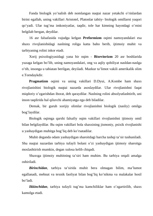 Fanda biologik yo’nalish deb nomlangan nuqtai nazar yetakchi o’rinlardan
birini egallab, uning vakillari Aristotel, Platonlar tabiiy- biologik omillarni yuqori
qo’yadi. Ular tug’ma imkoniyatlar, taqdir, tole har kimning hayotdagi o’rnini
belgilab bergan, deydilar.
16 asr falsafasida vujudga kelgan  Preformizm oqimi namoyandalari esa
shaxs  rivojlanishidagi  naslning  roliga  katta  baho  berib,  ijtimoiy  muhit  va
tarbiyaning rolini inkor etadi.
Xorij  psixologiyasidagi  yana  bir  oqim  -  Bixeviorizm 20  asr  boshlarida
yuzaga kelgan bo’lib, uning namoyandalari, ong va aqliy qobiliyat nasldan-naslga
o’tib, insonga u tabiatan berilgan, deyiladi. Mazkur ta’limot vakili amerikalik olim
e.Torndaykdir.
Pragmatizm oqimi  va  uning  vakillari  D.Dyui,  A.Kombe  ham  shaxs
rivojlanishini  biologik  nuqtai  nazarda  asoslaydilar.  Ular  rivojlanishni  faqat
miqdoriy o’zgarishdan iborat, deb qaraydilar. Naslning rolini absolyutlashtirib, uni
inson taqdirida hal qiluvchi ahamiyatga ega deb biladilar.
Demak,  bir  guruh  xorijiy  olimlar  rivojlanishni  biologik  (nasliy)  omilga
bog’laydilar.
Biologik oqimga qarshi falsafiy oqim vakillari rivojlanishni ijtimoiy omil
bilan belgilaydilar. Bu oqim vakillari bola shaxsining jismoniy, psixik rivojlanishi
u yashaydigan muhitga bog’liq deb ko’rsatadilar.
Muhit deganda odam yashaydigan sharoitdagi barcha tashqi ta’sir tushuniladi.
Shu nuqtai nazardan tarbiya tufayli bolani o’zi yashaydigan ijtimoiy sharoitga
moslashtirish mumkin, degan xulosa kelib chiqadi.
Shaxsga ijtimoiy muhitning ta’siri ham muhim. Bu tarbiya orqali amalga
oshiriladi.
Birinchidan,  tarbiya  ta’sirida  muhit  bera  olmagan  bilim,  ma’lumot
egallanadi, mehnat va texnik faoliyat bilan bog’liq ko’nikma va malakalar hosil
bo’ladi.
Ikkinchidan, tarbiya tufayli tug’ma kamchiliklar ham o’zgartirilib, shaxs
kamolga etadi.
