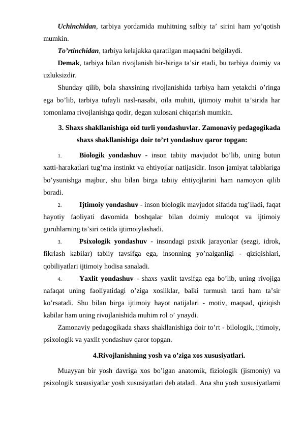 Uchinchidan, tarbiya yordamida muhitning salbiy ta’ sirini ham yo’qotish
mumkin.
To’rtinchidan, tarbiya kelajakka qaratilgan maqsadni belgilaydi.
Demak, tarbiya bilan rivojlanish bir-biriga ta’sir etadi, bu tarbiya doimiy va
uzluksizdir.
Shunday qilib, bola shaxsining rivojlanishida tarbiya ham yetakchi o’ringa
ega bo’lib, tarbiya tufayli nasl-nasabi, oila muhiti, ijtimoiy muhit ta’sirida har
tomonlama rivojlanishga qodir, degan xulosani chiqarish mumkin.
3. Shaxs shakllanishiga oid turli yondashuvlar. Zamonaviy pedagogikada
shaxs shakllanishiga doir to’rt yondashuv qaror topgan:
1.
Biologik yondashuv - inson tabiiy mavjudot bo’lib, uning butun
xatti-harakatlari tug’ma instinkt va ehtiyojlar natijasidir. Inson jamiyat talablariga
bo’ysunishga  majbur,  shu  bilan  birga  tabiiy  ehtiyojlarini  ham  namoyon qilib
boradi.
2.
Ijtimoiy yondashuv - inson biologik mavjudot sifatida tug’iladi, faqat
hayotiy  faoliyati  davomida  boshqalar  bilan  doimiy  muloqot  va  ijtimoiy
guruhlarning ta’siri ostida ijtimoiylashadi.
3.
Psixologik yondashuv - insondagi psixik jarayonlar (sezgi, idrok,
fikrlash  kabilar)  tabiiy  tavsifga  ega,  insonning  yo’nalganligi  -  qiziqishlari,
qobiliyatlari ijtimoiy hodisa sanaladi.
4.
Yaxlit yondashuv - shaxs yaxlit tavsifga ega bo’lib, uning rivojiga
nafaqat  uning  faoliyatidagi  o’ziga  xosliklar,  balki  turmush  tarzi  ham  ta’sir
ko’rsatadi. Shu bilan birga ijtimoiy hayot natijalari - motiv, maqsad, qiziqish
kabilar ham uning rivojlanishida muhim rol o’ ynaydi.
Zamonaviy pedagogikada shaxs shakllanishiga doir to’rt - bilologik, ijtimoiy,
psixologik va yaxlit yondashuv qaror topgan.
4.Rivojlanishning yosh va o’ziga xos xususiyatlari.
Muayyan bir yosh davriga xos bo’lgan anatomik, fiziologik (jismoniy) va
psixologik xususiyatlar yosh xususiyatlari deb ataladi. Ana shu yosh xususiyatlarni
