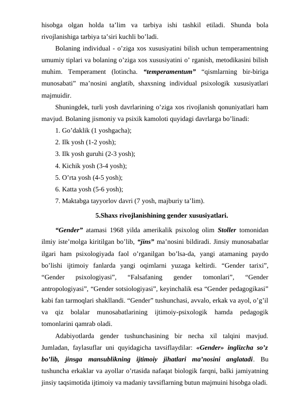 hisobga  olgan  holda  ta’lim  va  tarbiya  ishi  tashkil  etiladi.  Shunda  bola
rivojlanishiga tarbiya ta’siri kuchli bo’ladi.
Bolaning individual - o’ziga xos xususiyatini bilish uchun temperamentning
umumiy tiplari va bolaning o’ziga xos xususiyatini o’ rganish, metodikasini bilish
muhim.  Temperament  (lotincha.  “temperamentum” “qismlarning  bir-biriga
munosabati”  ma’nosini  anglatib,  shaxsning  individual  psixologik  xususiyatlari
majmuidir.
Shuningdek, turli yosh davrlarining o’ziga xos rivojlanish qonuniyatlari ham
mavjud. Bolaning jismoniy va psixik kamoloti quyidagi davrlarga bo’linadi:
1. Go’daklik (1 yoshgacha);
2. Ilk yosh (1-2 yosh);
3. Ilk yosh guruhi (2-3 yosh);
4. Kichik yosh (3-4 yosh);
5. O’rta yosh (4-5 yosh);
6. Katta yosh (5-6 yosh);
7. Maktabga tayyorlov davri (7 yosh, majburiy ta’lim).
5.Shaxs rivojlanishining gender xususiyatlari.
“Gender” atamasi 1968 yilda amerikalik psixolog olim  Stoller tomonidan
ilmiy iste’molga kiritilgan bo’lib, “jins” ma’nosini bildiradi. Jinsiy munosabatlar
ilgari  ham  psixologiyada  faol  o’rganilgan  bo’lsa-da,  yangi  atamaning  paydo
bo’lishi  ijtimoiy  fanlarda  yangi  oqimlarni  yuzaga  keltirdi.  “Gender  tarixi”,
“Gender  psixologiyasi”,  “Falsafaning  gender  tomonlari”,  “Gender
antropologiyasi”, “Gender sotsiologiyasi”, keyinchalik esa “Gender pedagogikasi”
kabi fan tarmoqlari shakllandi. “Gender” tushunchasi, avvalo, erkak va ayol, o’g’il
va  qiz  bolalar  munosabatlarining  ijtimoiy-psixologik  hamda  pedagogik
tomonlarini qamrab oladi.
Adabiyotlarda  gender  tushunchasining  bir  necha  xil  talqini  mavjud.
Jumladan, faylasuflar uni quyidagicha tavsiflaydilar:  «Gender» inglizcha so’z
bo’lib,  jinsga  mansublikning  ijtimoiy  jihatlari  ma’nosini  anglatadi.  Bu
tushuncha erkaklar va ayollar o’rtasida nafaqat biologik farqni, balki jamiyatning
jinsiy taqsimotida ijtimoiy va madaniy tavsiflarning butun majmuini hisobga oladi.
