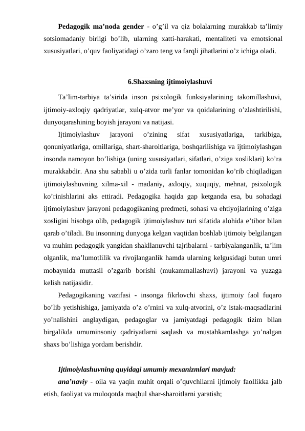 Pedagogik ma’noda gender - o’g’il va qiz bolalarning murakkab ta’limiy
sotsiomadaniy  birligi  bo’lib,  ularning  xatti-harakati,  mentaliteti  va  emotsional
xususiyatlari, o’quv faoliyatidagi o’zaro teng va farqli jihatlarini o’z ichiga oladi.
6.Shaxsning ijtimoiylashuvi
Ta’lim-tarbiya  ta’sirida  inson  psixologik  funksiyalarining  takomillashuvi,
ijtimoiy-axloqiy qadriyatlar, xulq-atvor me’yor va qoidalarining o’zlashtirilishi,
dunyoqarashining boyish jarayoni va natijasi.
Ijtimoiylashuv  jarayoni  o’zining  sifat  xususiyatlariga,  tarkibiga,
qonuniyatlariga, omillariga, shart-sharoitlariga, boshqarilishiga va ijtimoiylashgan
insonda namoyon bo’lishiga (uning xususiyatlari, sifatlari, o’ziga xosliklari) ko’ra
murakkabdir. Ana shu sababli u o’zida turli fanlar tomonidan ko’rib chiqiladigan
ijtimoiylashuvning xilma-xil  - madaniy, axloqiy, xuquqiy, mehnat, psixologik
ko’rinishlarini aks ettiradi. Pedagogika haqida gap ketganda esa, bu sohadagi
ijtimoiylashuv jarayoni pedagogikaning predmeti, sohasi va ehtiyojlarining o’ziga
xosligini hisobga olib, pedagogik ijtimoiylashuv turi sifatida alohida e’tibor bilan
qarab o’tiladi. Bu insonning dunyoga kelgan vaqtidan boshlab ijtimoiy belgilangan
va muhim pedagogik yangidan shakllanuvchi tajribalarni - tarbiyalanganlik, ta’lim
olganlik, ma’lumotlilik va rivojlanganlik hamda ularning kelgusidagi butun umri
mobaynida  muttasil  o’zgarib  borishi  (mukammallashuvi)  jarayoni  va  yuzaga
kelish natijasidir.
Pedagogikaning vazifasi  -  insonga  fikrlovchi  shaxs,  ijtimoiy  faol  fuqaro
bo’lib yetishishiga, jamiyatda o’z o’rnini va xulq-atvorini, o’z istak-maqsadlarini
yo’nalishini  anglaydigan,  pedagoglar  va  jamiyatdagi  pedagogik  tizim  bilan
birgalikda  umuminsoniy  qadriyatlarni  saqlash  va  mustahkamlashga  yo’nalgan
shaxs bo’lishiga yordam berishdir.
Ijtimoiylashuvning quyidagi umumiy mexanizmlari mavjud:
ana’naviy - oila va yaqin muhit orqali o’quvchilarni ijtimoiy faollikka jalb
etish, faoliyat va muloqotda maqbul shar-sharoitlarni yaratish;
