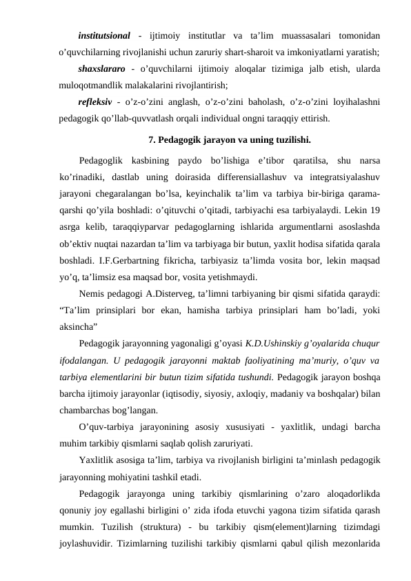 institutsional -  ijtimoiy  institutlar  va  ta’lim  muassasalari  tomonidan
o’quvchilarning rivojlanishi uchun zaruriy shart-sharoit va imkoniyatlarni yaratish;
shaxslararo -  o’quvchilarni  ijtimoiy  aloqalar  tizimiga  jalb  etish,  ularda
muloqotmandlik malakalarini rivojlantirish;
refleksiv - o’z-o’zini anglash, o’z-o’zini baholash, o’z-o’zini loyihalashni
pedagogik qo’llab-quvvatlash orqali individual ongni taraqqiy ettirish.
7. Pedagogik jarayon va uning tuzilishi.
Pedagoglik  kasbining  paydo  bo’lishiga  e’tibor  qaratilsa,  shu  narsa
ko’rinadiki,  dastlab  uning  doirasida  differensiallashuv  va  integratsiyalashuv
jarayoni chegaralangan bo’lsa, keyinchalik ta’lim va tarbiya bir-biriga qarama-
qarshi qo’yila boshladi: o’qituvchi o’qitadi, tarbiyachi esa tarbiyalaydi. Lekin 19
asrga  kelib,  taraqqiyparvar  pedagoglarning  ishlarida  argumentlarni  asoslashda
ob’ektiv nuqtai nazardan ta’lim va tarbiyaga bir butun, yaxlit hodisa sifatida qarala
boshladi. I.F.Gerbartning fikricha, tarbiyasiz ta’limda vosita bor, lekin maqsad
yo’q, ta’limsiz esa maqsad bor, vosita yetishmaydi.
Nemis pedagogi A.Disterveg, ta’limni tarbiyaning bir qismi sifatida qaraydi:
“Ta’lim  prinsiplari  bor  ekan,  hamisha  tarbiya  prinsiplari  ham  bo’ladi,  yoki
aksincha”
Pedagogik jarayonning yagonaligi g’oyasi K.D.Ushinskiy g’oyalarida chuqur
ifodalangan. U pedagogik jarayonni maktab faoliyatining ma’muriy, o’quv va
tarbiya elementlarini bir butun tizim sifatida tushundi. Pedagogik jarayon boshqa
barcha ijtimoiy jarayonlar (iqtisodiy, siyosiy, axloqiy, madaniy va boshqalar) bilan
chambarchas bog’langan. 
O’quv-tarbiya  jarayonining  asosiy  xususiyati  -  yaxlitlik,  undagi  barcha
muhim tarkibiy qismlarni saqlab qolish zaruriyati.
Yaxlitlik asosiga ta’lim, tarbiya va rivojlanish birligini ta’minlash pedagogik
jarayonning mohiyatini tashkil etadi.
Pedagogik  jarayonga  uning  tarkibiy  qismlarining  o’zaro  aloqadorlikda
qonuniy joy egallashi birligini o’ zida ifoda etuvchi yagona tizim sifatida qarash
mumkin.  Tuzilish  (struktura)  -  bu  tarkibiy  qism(element)larning  tizimdagi
joylashuvidir. Tizimlarning tuzilishi tarkibiy qismlarni qabul qilish mezonlarida
