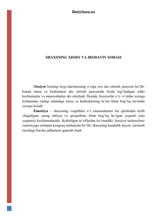 Ilmiybaza.uz 
 
 
 
 
 
 
SHAXSNING XISSIY VA IRODAVIY SOHASI 
 
 
 
 
 
 
Hissiyot bizning tuyg‘ularimizning o‘ziga xos aks ettirish jarayoni bo‘lib, 
bunda narsa va hodisalarni aks ettirish jarayonida bizda tug‘iladigan ichki 
kechinmalar va munosabatlar aks ettiriladi. Demak, hissiyotlar o‘z- o‘zidan yuzaga 
kelmasdan, tashqi olamdagi narsa va hodisalarning ta’siri bilan bog‘liq ravishda 
yuzaga keladi. 
 
Emotsiya – shaxsning voqelikka o‘z munosabatini his qilishidan kelib 
chiqadigan, uning ehtiyoj va qiziqishlari bilan bog‘liq bo‘lgan yoqimli yoki 
yoqimsiz kechinmalaridir. Keltirilgan ta’riflardan ko‘rinadiki, hissiyot tushunchasi 
emotsiyaga nisbatan kengroq tushuncha bo‘lib, shaxsning kundalik hayoti, turmush 
tarzidagi barcha jabhalarni qamrab oladi. 
 
 
 
 
 
 
 
 
 
 
 
 
 
 
 
