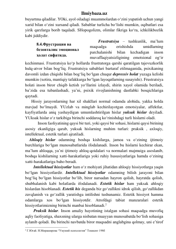 Ilmiybaza.uz 
buyurtma qiladilar. YOki, ayol oiladagi muammolardan o‘zini yupatish uchun yangi 
xarid bilan o‘zini xursand qiladi. Sabablar turlicha bo‘lishi mumkin, oqibatlari esa 
yirik qarzlarga borib taqaladi. SHopogolizm, olimlar fikriga ko‘ra, ichkilikbozlik 
kabi jiddiydir. 
Frustratsiya – tushkunlik, ma’lum 
maqsadga 
erishishda 
umidlarning 
parchalanishi 
bilan 
kechadigan 
inson 
muvaffaqiyatsizligining emotsional og‘ir 
kechinmasi. Frustratsiya ko‘p hollarda frustratorga qarshi qaratilgan tajovuzkorlik 
hulq-atvor bilan bog‘liq. Frustratsiya sabablari bartaraf etilmaganida, psixikaning 
davomli izdan chiqishi bilan bog‘liq bo‘lgan chuqur depressiv holat yuzaga kelishi 
mumkin (xotira, mantiqiy tafakkurga bo‘lgan layoqatlarning susayishi). Frustratsiya 
holati inson biror chiqib ketish yo‘llarini izlaydi, shirin xayol olamida beriladi, 
ba’zida esa tubanlashadi, ya’ni, psixik rivojlanishning dastlabki bosqichlariga 
qaytadi. 
      Hissiy jarayonlarning har xil shakllari normal odamda alohida, yakka holda 
mavjud bo‘lmaydi. YUzlab va minglab kechirilayotgan emotsiyalar, affektlar, 
kayfiyatlarda aniq yashaydigan umumlashtirilgan hislar yuksak hislar deyiladi. 
YUksak hislar o‘z tarkibiga birinchi soddaroq ko‘rinishdagi turli hislarni oladi.  
 
Inson faoliyatining qaysi bir turi, yoki qaysi bir sohasi, hislarni qaysi birining 
asosiy ekanligiga qarab, yuksak hislarning muhim turlari: praksik , axloqiy, 
intellektual, estetik turlari ajratiladi.  
    Ahloqiy hislar odamning boshqa kishilarga, jamoa va o‘zining ijtimoiy 
burchlariga bo‘lgan munosabatlarida ifodalanadi. Inson bu hislarni kechirar ekan, 
ma’lum ahloqqa, ya’ni ijtimoiy ahloq-qoidalari va normalari majmuiga asoslanib, 
boshqa kishilarning xatti-harakatlariga yoki ruhiy hususiyatlariga hamda o‘zining 
xatti-harakatlariga baho beradi. 
Intellektual hissiyotlar ham o‘z mohiyati jihatidan ahloqiy hissiyotlarga yaqin 
bo‘lgan hissiyotlardir. Intellektual hissiyotlar odamning bilish jarayoni bilan 
bog‘liq bo‘lgan hissiyotlar bo‘lib, biror narsadan hayron qolish, hayratda qolish, 
shubhalanish kabi holatlarda ifodalanadi. Estetik hislar ham yuksak ahloqiy 
hislardan hisoblanadi. Estetik his deganda biz go‘zallikni idrok qilish, go‘zallikdan 
zavqlanish va go‘zallik yaratishga intilishni tushunamiz. Estetik hissiyot hamma 
odamlarga xos bo‘lgan hissiyotdir. Atrofdagi tabiat manzaralari estetik 
hissiyotlarimizning birinchi manbai hisoblanadi.2 
Praksik hislar. Inson amaliy hayotining istalgan sohasi maqsadga muvofiq 
aqliy faoliyatiga, shaxsning ularga nisbatan muayyan munosabatda bo‘lish sohasiga 
aylanib qoladi. Bu birinchi navbatda biror maqsadni anglabgina qolmay, uni e’tirof 
                                                           
2 Г.Югай. Н.Мираширова “Умумий психология” Тошкент 198б 
8.4.Фрустрация ва 
безовталик эмоционал 
ҳолат сифатида. 
 
