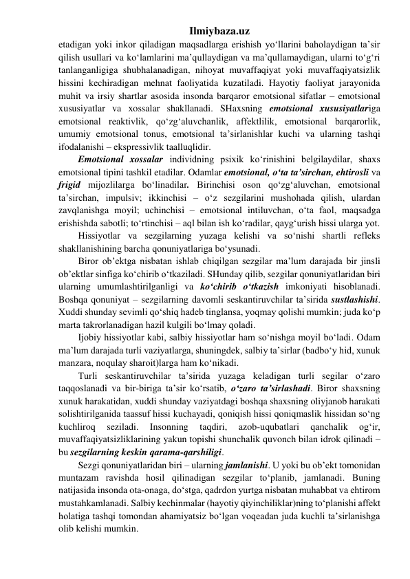 Ilmiybaza.uz 
etadigan yoki inkor qiladigan maqsadlarga erishish yo‘llarini baholaydigan ta’sir 
qilish usullari va ko‘lamlarini ma’qullaydigan va ma’qullamaydigan, ularni to‘g‘ri 
tanlanganligiga shubhalanadigan, nihoyat muvaffaqiyat yoki muvaffaqiyatsizlik 
hissini kechiradigan mehnat faoliyatida kuzatiladi. Hayotiy faoliyat jarayonida 
muhit va irsiy shartlar asosida insonda barqaror emotsional sifatlar – emotsional 
xususiyatlar va xossalar shakllanadi. SHaxsning emotsional xususiyatlariga 
emotsional reaktivlik, qo‘zg‘aluvchanlik, affektlilik, emotsional barqarorlik, 
umumiy emotsional tonus, emotsional ta’sirlanishlar kuchi va ularning tashqi 
ifodalanishi – ekspressivlik taalluqlidir. 
Emotsional xossalar individning psixik ko‘rinishini belgilaydilar, shaxs 
emotsional tipini tashkil etadilar. Odamlar emotsional, o‘ta ta’sirchan, ehtirosli va 
frigid mijozlilarga bo‘linadilar. Birinchisi oson qo‘zg‘aluvchan, emotsional 
ta’sirchan, impulsiv; ikkinchisi – o‘z sezgilarini mushohada qilish, ulardan 
zavqlanishga moyil; uchinchisi – emotsional intiluvchan, o‘ta faol, maqsadga 
erishishda sabotli; to‘rtinchisi – aql bilan ish ko‘radilar, qayg‘urish hissi ularga yot. 
Hissiyotlar va sezgilarning yuzaga kelishi va so‘nishi shartli refleks 
shakllanishining barcha qonuniyatlariga bo‘ysunadi. 
Biror ob’ektga nisbatan ishlab chiqilgan sezgilar ma’lum darajada bir jinsli 
ob’ektlar sinfiga ko‘chirib o‘tkaziladi. SHunday qilib, sezgilar qonuniyatlaridan biri 
ularning umumlashtirilganligi va ko‘chirib o‘tkazish imkoniyati hisoblanadi. 
Boshqa qonuniyat – sezgilarning davomli seskantiruvchilar ta’sirida sustlashishi. 
Xuddi shunday sevimli qo‘shiq hadeb tinglansa, yoqmay qolishi mumkin; juda ko‘p 
marta takrorlanadigan hazil kulgili bo‘lmay qoladi. 
Ijobiy hissiyotlar kabi, salbiy hissiyotlar ham so‘nishga moyil bo‘ladi. Odam 
ma’lum darajada turli vaziyatlarga, shuningdek, salbiy ta’sirlar (badbo‘y hid, xunuk 
manzara, noqulay sharoit)larga ham ko‘nikadi. 
Turli seskantiruvchilar ta’sirida yuzaga keladigan turli segilar o‘zaro 
taqqoslanadi va bir-biriga ta’sir ko‘rsatib, o‘zaro ta’sirlashadi. Biror shaxsning 
xunuk harakatidan, xuddi shunday vaziyatdagi boshqa shaxsning oliyjanob harakati 
solishtirilganida taassuf hissi kuchayadi, qoniqish hissi qoniqmaslik hissidan so‘ng 
kuchliroq 
seziladi. 
Insonning 
taqdiri, 
azob-uqubatlari 
qanchalik 
og‘ir, 
muvaffaqiyatsizliklarining yakun topishi shunchalik quvonch bilan idrok qilinadi – 
bu sezgilarning keskin qarama-qarshiligi. 
Sezgi qonuniyatlaridan biri – ularning jamlanishi. U yoki bu ob’ekt tomonidan 
muntazam ravishda hosil qilinadigan sezgilar to‘planib, jamlanadi. Buning 
natijasida insonda ota-onaga, do‘stga, qadrdon yurtga nisbatan muhabbat va ehtirom 
mustahkamlanadi. Salbiy kechinmalar (hayotiy qiyinchiliklar)ning to‘planishi affekt 
holatiga tashqi tomondan ahamiyatsiz bo‘lgan voqeadan juda kuchli ta’sirlanishga 
olib kelishi mumkin. 
