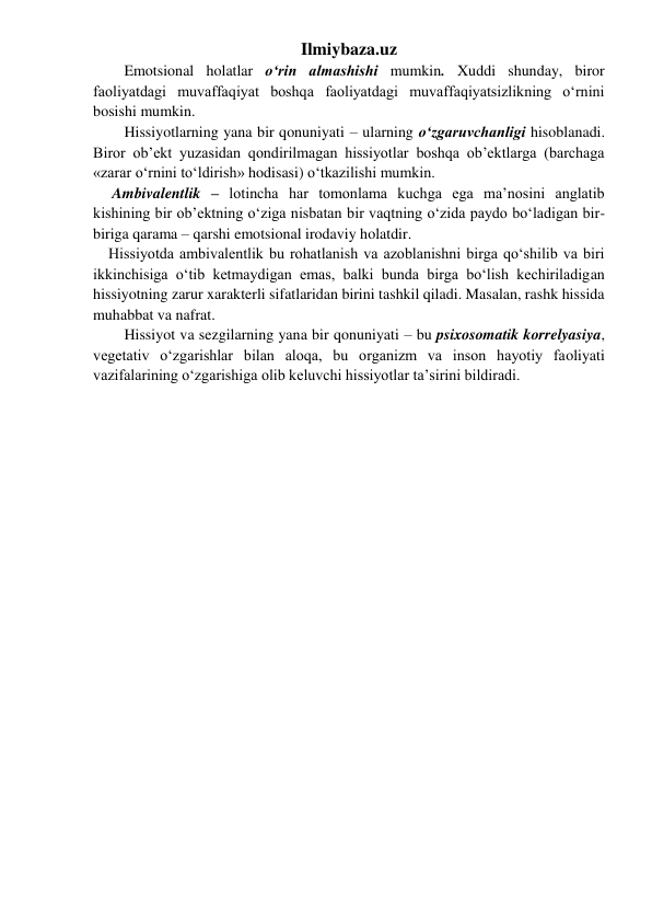 Ilmiybaza.uz 
Emotsional holatlar o‘rin almashishi mumkin. Xuddi shunday, biror 
faoliyatdagi muvaffaqiyat boshqa faoliyatdagi muvaffaqiyatsizlikning o‘rnini 
bosishi mumkin. 
Hissiyotlarning yana bir qonuniyati – ularning o‘zgaruvchanligi hisoblanadi. 
Biror ob’ekt yuzasidan qondirilmagan hissiyotlar boshqa ob’ektlarga (barchaga 
«zarar o‘rnini to‘ldirish» hodisasi) o‘tkazilishi mumkin. 
     Ambivalentlik – lotincha har tomonlama kuchga ega ma’nosini anglatib 
kishining bir ob’ektning o‘ziga nisbatan bir vaqtning o‘zida paydo bo‘ladigan bir-
biriga qarama – qarshi emotsional irodaviy holatdir. 
    Hissiyotda ambivalentlik bu rohatlanish va azoblanishni birga qo‘shilib va biri 
ikkinchisiga o‘tib ketmaydigan emas, balki bunda birga bo‘lish kechiriladigan 
hissiyotning zarur xarakterli sifatlaridan birini tashkil qiladi. Masalan, rashk hissida 
muhabbat va nafrat. 
Hissiyot va sezgilarning yana bir qonuniyati – bu psixosomatik korrelyasiya, 
vegetativ o‘zgarishlar bilan aloqa, bu organizm va inson hayotiy faoliyati 
vazifalarining o‘zgarishiga olib keluvchi hissiyotlar ta’sirini bildiradi. 
 
