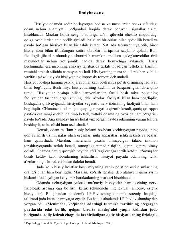 Ilmiybaza.uz 
 
 
Hissiyot odamda sodir bo‘layotgan hodisa va narsalardan shaxs sifatidagi 
odam uchun ahamiyatli bo‘lganlari haqida darak beruvchi signallar tizimi 
hisoblanadi. Mazkur holda sezgi a’zolariga ta’sir qiluvchi cheksiz miqdordagi 
qo‘zg‘ovchilardan aniq bo‘lib ajraladi, ba’zilari bir-birlari bilan qo‘shilib ketadi va 
paydo bo‘lgan hissiyot bilan birlashib ketadi. Natijada ta’ssurot uyg‘otib, biror 
hissiy nom bilan ifodalangan xotira obrazlari tariqasida saqlanib qoladi. Buni 
fiziologik jihatdan shunday tushuntirish mumkin: ma’lum qo‘zg‘atuvchilar tirik 
mavjudotlar uchun xotirjamlik haqida darak beruvchiga aylanadi. Hissiy 
kechinmalar esa insonning shaxsiy tajribasida tarkib topadigan reflekslar tizimini 
mustahkamlash sifatida namoyon bo‘ladi. Hissiyotning mana shu darak beruvchilik 
vazifasi psixologiyada hissiyotning impressiv tomoni deb ataladi. 
Hissiyot boshqa hamma psixik jarayonlar kabi bosh miya po‘sti qismining faoliyati 
bilan bog‘liqdir. Bosh miya hissiyotlarning kuchini va barqarorligini idora qilib 
turadi. Hissiyotlar boshqa bilish jarayonlaridan farqli bosh miya po‘stining 
faoliyatidan tashqari organizmning ichki a’zolari faoliyati bilan ham bog‘liqdir, 
boshqacha qilib aytganda hissiyotlar vegetativ nerv tizimining faoliyati bilan ham 
bog‘liqdir. CHunonchi, odam qattiq uyalgan paytida qizarib ketadi, qattiq qo‘rqqan 
paytida esa rangi o‘chib, qaltirab ketadi, xattoki odamning ovozida ham o‘zgarish 
paydo bo‘ladi. Ana shunday hissiy holat yuz bergan paytda odamning yuragi tez ura 
boshlaydi, nafas olishi ham tezlashadi. 1 
 
Demak, odam ma’lum hissiy holatni boshdan kechirayotgan paytda uning 
qon aylanish tizimi, nafas olish organlari nutq apparatlari ichki sekretsiya bezlari 
ham qatnashadi. Masalan, materialni yaxshi bilmaydigan talaba imtihon 
topshirayotganda terlab ketadi, tomog‘iga nimadir tiqilib, gapini gapira olmay 
qoladi. Odamda qattiq qo‘rqish paytida «YUragi orqaga tortib ketdi», «Sovuq ter 
bosib ketdi» kabi iboralarning ishlatilishi hissiyot paytida odamning ichki 
a’zolarining ishtirok etishidan dalolat beradi. 
 
Juda ko‘p hissiy holatlar bosh miyaning yaqin po‘stloq osti qismlarining 
oralig‘i bilan ham bog‘liqdir. Masalan, ko‘rish tepaligi deb ataluvchi qism ayrim 
hislarni ifodalaydigan ixtiyorsiz harakatlarning markazi hisoblanadi.  
 
Odamda uchraydigan yuksak ma’naviy hissiyotlar ham o‘zining nerv-
fiziologik asosiga ega bo‘lishi kerak (chunonchi intellektual, ahloqiy, estetik 
hissiyotlar). Bu jihatdan akademik I.P.Pavlovning dinamik streotip haqidagi 
ta’limoti juda katta ahamiyatga egadir. Bu haqda akademik I.P.Pavlov shunday deb 
yozgan edi: «Menimcha, ko‘pincha odatdagi turmush tartibining o‘zgargan 
paytlarida odat bo‘lib, qolgan birorta mashg‘ulot yaqin kishidan judo 
bo‘lganda, aqliy iztirob chog‘ida kechiriladigan og‘ir hissiyotlarning fiziologik 
                                                           
1 Psychology David G. Myers Hope College Holland, Michigan .699 p 
